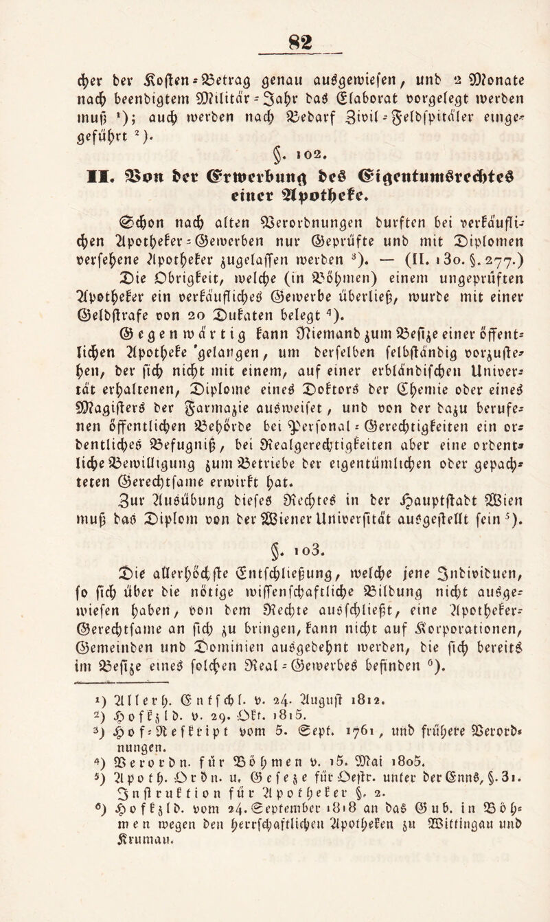 c^er bev iloften-betrag au^^eiviefen, unb 12 9}?onatc nac^ beenbigtem 9!}?ilitd'r - ba^ (?(abovat üovgele^t tDerben inutl *)? rverben nad; ^^bavf 3i^i^' S^fbfpitdkv ein^C'- öefu{)rt ^). §. 102. II. 25on &cr ©rttjcvbutt^ ^i^ctittiitt^rcc^btcö einet ^ipoti)efc* (^c^on nad) ölten ^erorbnun^en buvftcn bei vcrfdufli- d)en 2ipot()efev'©eiverben nur ©eprüfte unb mit X)iptomen perfe^ene ^Ipot^e^er ^u^elaljen iverben ^). — (II. i3o. §.277.) X)ie Obri^feit, iveld)e (in il^ö(;men) einem ungeprüften Tlpot^efer ein perfauflid^eö ©emerbe überließ, mürbe mit einer ©elbjlt’öfe Don 20 2)utaten belegt ©egenmd'rtig fann O^iemanb ^um 23enie einer offent- lid^en 2lpot^efe'gelangen, um berfelben felbflanbig porjufle^ ^en, ber fic^ nic^t mit einem, auf einer erbldnbifd)en Uniper^ tat erhaltenen, X)iplome eine^ X^ohorö ber ober eine^ 5|}?agifl^tö ber garma^ie auPmeifet, unb pon ber ba^u berufe¬ nen öffentlichen ^ehÖrbe bei ^''evfonal©erechtigfeiten ein or^ bentlich^ö iÖefugniü, bei SHealgeredjtigfeiten aber eine orbent» liehe 35eipilligung jum isöetriebe ber eigentümlichen ober gepach» teten ©erechtfame erivirft höt. 3ur 2lu0Übung biefeö 0^ed;te^ in ber ipauptffabt Slßien muß baö X)ipIom pon ber tiSßiener Unipevfität auegeflellt fein^). §. io3. ^ie ailerhöchü^ (Sntfchlie^ung, melche jene 3»bipibuen, fo fid; über bie nötige miffenfchaftliche Gilbung nicht aufge- U'iefen höben, pon bem 9?echte auefchlie^t, eine ?lpothefer- ©erechtfame an ftd; i^n bringen, lann nicht auf Korporationen, ©emeinben unb 2^ominien aua'gebehnt merben, bie fich bereit^ im ^efi§e eineö folchen E^ieal = ©emerbe^ bepnben ^). r-- - ' ' ■ *) 2111 er 1;. ©nffcbl. p. 24- 2luguü 1812, -0 P f I 29* Off. >8i5. 3) 0 fj 9t e f£tip t pom 5. 0epf. 1761, unb frühere 95erorb» nungen. Sß e r 0 r b n. für Lohmen P. 15. 9)2at 18o5. 21 p 0 f h* ^ ^ ö. u. @ e f e § e für Oejlr. unter ber (5nn6, §. 3i. 3 n fl r n f t i p n für 21 p 0 11; ^ ^ ^ V 2. -^pf^slb- ppm 24.0epfembcr 1818 an ba6 @ub. in 25bh' men rpegen ben h^rrfd;aftlichen 2lppth^^en ju 2Bllfingan unb Krumau.