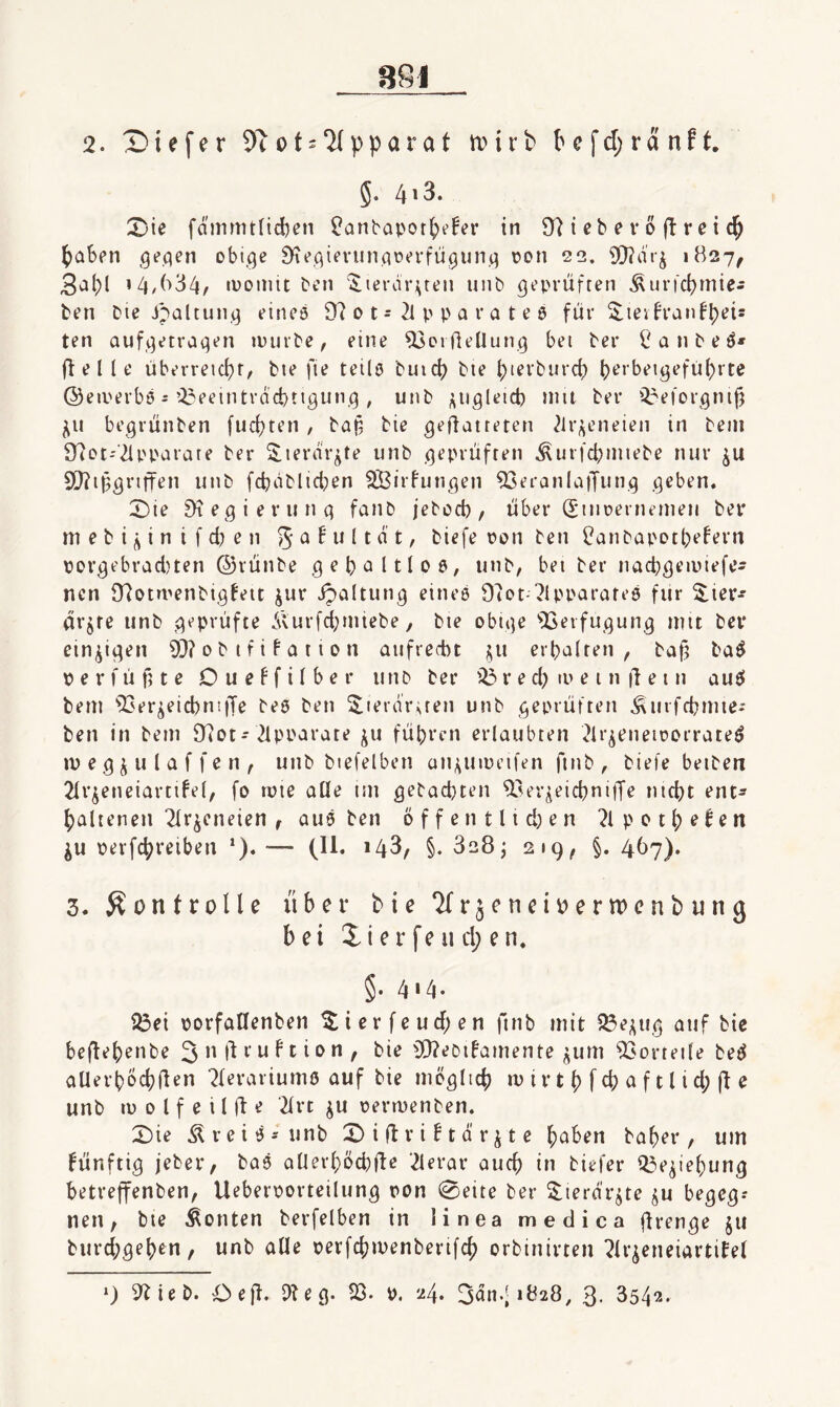 5. 4^3. X'ie fdmmtlid)cn ?Qnbapott)»?!er in 9^^ i eb e v 0 r e i ()abpn ,geflen obi.^e ^ti’qievunaoa-fü^un.q rcn 22. 9}?drj 1B27, 3^19 ’4/B34/ ivojiüt bcn ^leriir^ten uiib geprüften Äur)'d)miej ben bie J^altuiiq eines 97 0 t - 2l p p a r a t e 6 für ^leifranf^eis ten aufqetraqen »purbe, eine 93oi flenun9 bet ber a n b e S» ff e 11 e überreid)r, bte fie teils buicf) bie f)tevburcf) bt’>‘beiqefü()rte ©eiperbS i 23eeintrQd)ttqunq , unb ^^iigleid) mit ber 2reforqmfj beqrünben fud?ten , ba§ bie qeilatteten ^Iri^eneieti in bein 97ot-2lpparate ber Sierdr^te unb geprüften ^urfcpmiebe nur ju S[)?ii3qriffen unb fcbdblicl)en Sßirfunqen ^eranlatTmiq qeben. X)ie 9teqierunq fanb jeboeb / über (Siuüernemeu bei* m e b i i n i f d? e n 5 ^ ^ i t ^ Üanbapotbefern ppvqebrad)ten ©rünbe qeboltlos, unb, bei ber nacbqeipiefe^ nen 97otmenbiq^eic jur ipaltunq eines 97ot-7lpparareS fiir 5^iei*-' drjre unb geprüfte diurfd;nitebe, bte obiqe 'QSerfuqunq mit bei* ein^iqen 93? 0 b t f i f a 11 0 n aufrecht i5,u erbalten, baü baS perfüftte Due^filber unb ber 231* e d) ip e i n |1 e i n auS bem 93er^eicbnitTe bes ben ^lerdriten unb geprüften ^urfcbmie.- ben in bem 9?ot-Tlpparate ju führen erlaubten 3ir^eneiporrateS ip e q j u l a f f e n , unb biefelben ai^uipeifen ftnb , biete beibert 2lv^eneiartifel, fo tute alle itn qebad}ten 93er^eicbni|Te nicht ent¬ haltenen Tlr^eneien , aus ben offen tlid^en 7lpoth^^en ^u perfchveiben *). •— (11. 148, §. 828^ 219, §. 4^>7)* 3. Kontrolle über bie ‘Krjenei^erwenbung bei Üerfeiid;en. §. 414. 23ei porfaHenben ^ierfeud;en ftnb mit 23e^uq auf bie beflehenbe 3 f n f t i 0 n , bie 93?eDifamente jum 93orteite beS aUerbocbflrn ^lerariums auf bie mcqlich ip ir t h f cb a f 11 i d; fl e unb ip 0 l f e i l fl e 2lrt ju permenben. 2)ie Ä reis-'unb 2)iÜvi!tdrjte haben baher , um ^ünftiq jeber, baS allerhöchfle TIerar auch i» biefer i^e^iehunq betreffenben, Ueberporteilunq ron 0eite ber ^terdr^te ^u beqeq.- nen, bie Konten berfelben in linea medica flrenqe ju burd;qehen, unb alle pevfchipenberifch orbinirten 7lr^eneiartifel *) 9?ieb. Oejl. 3?eq. 23. P. 24. 3dn.|i828, 3- 3542.
