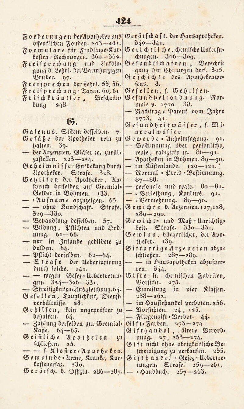 ^orberungen ait^ bffenflic^ien ^ouben. 'io3—«Si. Formulare für 5inbnnge=5viirs Soffen - 9tec&iuin<5rn. 36o—362, 5 r e i f p r e fb u n iinD 2liifDtn: punt? b. ßefjrf. bei’33arm()er5iöen Ö3rüber. 97. ^retfpre^en ber Gefirf. 55, 56. greifprecbungj 2apen. 60, 61. grifcbSräufler , SSefc^rdn« Sung 248. ©afenuö, ®i|lem beffefben. 7 ©cfd§e ber ipo8;eSeu rein 511 galten. 89. — ber2lrjeneien, ©fdfer 2C. §uruEi jujfenen. 223—224. ©cb^imniffet (SntbeSunj^ burcb äpotbeSer. 0frafe. 328. ei) ilf en ber ?(potb^!er, ^In- fprucb berfelben auf ©remtais ©eibet in IBöbmen. i33. — »2lufname anjujeigen. 65. -ebne 5?unbfd(>aft. 0trafe. 829—33o. — SSebanblung beffelbeu. 57. — ©Übung, ^>flicbfen «nb Orb-' nung. 61.—66. — nur in ^tii^nbe gebilbefe ju bulben. 64- — ^>flicbt berfelben. 62—64. — 0 l r a f e ber Ueberfapirung bureb foicbe. 14«- — inegen ©efej: Ueberfrefun* gen* 824—826—331. — 0freifigSeifen*?luögleicbung.64. ©efellen, ^auglicbSeif^ X^ienji^ perbdltniffe. 28. © e b i I f e n, Sein ungeprüffer ju bebalfen. 64. — Sablung berfelben jur ©remial’ ^affe, 64—65. ©eifflicbe 2lpolb^^^« 5« fcblie^en. 25. -f* Ä10 ff e r • 71 p 0 f b ^ ^ ^ n* © e m e i n b e • Tlrme, ÄranSe, 5?urs Soffenerfaf;. 280. ©erdifcb« b. Offizin. 286—287. ©erdlfcbaff. ber^au^apofbeSen. 340—341. © e r i d) f l i d; e, ^einifcbe Unlerfu* d;ungen- 3o6—809. © e f a n b t f d) a f f e n , ©ereebti* guiig ber (Sbieurgen berf. 3o5. © e f d; i cb f e beö TlpotbeSentpe* fenö. 3. ©efellen, f. ©ebilf^n* © e f u n b b e i f 0 r b n u n g. male o- 1770 38. — 9^ad;{rag 5 ^afent Pom 3abre 1773. 4‘- © e f u n b b e i f n? d f f e r , f. 5)7 i* u e r Q l m d f f e r © e m e r b e * 7inbeimfagung. 91. — ©eÜiuHuung liber perfonlicbe, reale, rabijirfe ic. 86—91. — Tlpofb^^^n i» ©öbmen. 89—90. — im 5vuffenfanbe. 120—121.; — ^fJormal * ^reiö ? ©efiimmung. 87—88. — perfonale unb reale. 80—8i. — s S5erleib«ng , d?onSur6. 91. — 5 ^ermebi’ung. 89—90. © e m i cb t e b. är^eneien. 127,128^ 289—290. © e n? i cb f * unb 2}fag ? Unricblig* Seif. 0frafe. 33o—331, © e m i n n , biirgerlicber, ber 7lpos fbeSer. 189. ©iffarfige^lr^eneien abju« fd;lie§en. 287—289. -in Jpau6apofbeSen abjufper* ren. 344* ©iffc in ebemifeben S^briSen^ 93orftd;f. 278. — ©infeilung in Pier Älaffen. 258—262. — im ^aufirbanbel perbofen. 256. — ©orfiebfen. 24, »25. — ^liegengiff s ©eibof. 44* ©iffs färben. 278—274 ©iftl; anbei , . difere SSerorb* nung. 27, 253—274. ©iff nid)f ohne obrigSeiflicbe ©e* febeinigung 511 perSaufen. 255. © i f f b a n b e I ? ©efe5 5 Ueberltes fungen. 0frafe.' 259—261. — s.^anbbucb. 257—263»