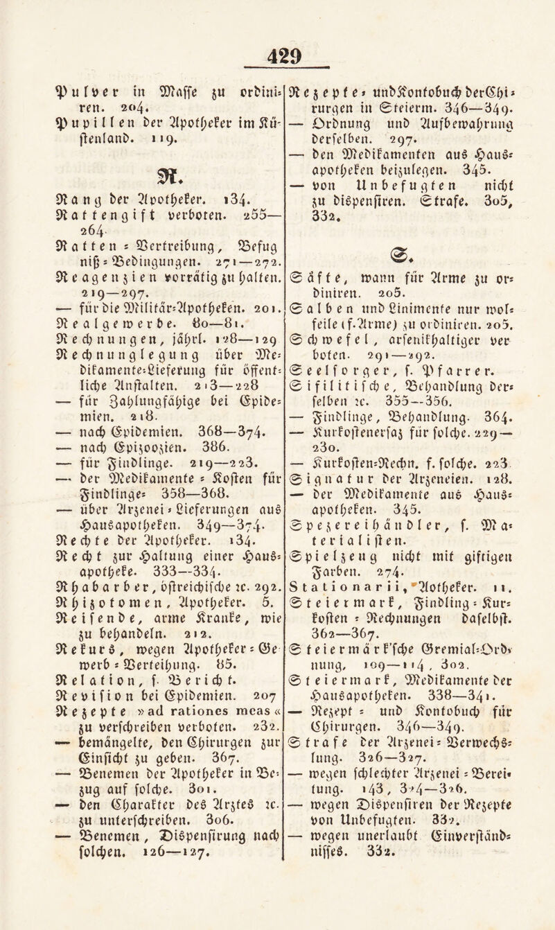 ^ufDev in 5)trtffe ju crMitu ren. 204. u p i n e n bei* 2Ipof()e!ef im Slü- fienlanb. i>9. m. Dlaiit] bei* ^ipof^efei*. i34. 9t a 11 e n g i f t perboten. 255— 264. 9t a t f e n s SScrfreibung, 93efug ni^ 5 QSebingungen. 271 — 272. 9t c age n 5 i e n vorrätig jti (galten. 219—297. — für bie 9)(i(ifärj?(pof^efen. 201. 9t e a l g e 10 e r b e. tJo—81. 9t e dj n u n g e n, jdf;ri. 128—129 9t e d? n u n g l e g u n g über ODte-- bifamenfe-ßieteriing für bffent-- Iid)e ^Inffalten. 2i3—228 — für 3«bitni9füi;ige bei (Spibe= mien. 218. — nad) (S'pibemien. 868—374. — nadj (Spisoojien. 386. — für ^inblinge. 219—228. — ber 9)tebi!amenfe * Stoffen für 5‘inblinge* 358—368. — über ^Irjenei» ßicferiingen au^ J^auSapotbeFen. 349—374- 9tecbte ber ^IpotbeFer. 184. 9tecbt §ur .i^altung einer J^aua^ apofbefe. 333—334- 9tbnbarber, bÜreicbifcbe ic. 292. 9tbi§ofomen. 2ipotb^f^i‘* 9tcifenbe, arme 5vranFe, n?ie SU bebonbeln. 212. 9teFury, loegen 21potb^fc*^ = Ö5e merb s SSerfeibiing. 85. 9t e I a t i 0 n , f e r i cb f. 9t e P i f i 0 n bei ©pibemien. 207 9t e S e p t e »ad rationes meas « SU perfdn'eiben perboten. 232. — bemängelte, ben (5bii*urgen s^^' ©infid;f su geben. 367. — föenemen ber ^IpotbeFer in fBe» Sug auf folcbe. 3oi. — ben (SbaraFter bea 2lrstea Jc. SU unterfcbreiben. 3o6. — föencmen, X)iapenfirung nach foicben. 126—127. 9t e s e p f e» unbSfonfobucb berC^b» * rurgen in 0feierm. 346—349. — Crbnung unb 2lufben?abrung berfelben. 297. — ben ODtebiFamcnfen aua .^aua^ apofbeFen beisulegen. 345. — pon Unbefugten nid;t SU biapenftren. Strafe. 3o5, 332. 0 affe, mann für ?trme 511 or* blntren. 2o5. 0 a I b e n unb ßinimcnfe nur lool* feile (f.?irme) st» oibinieen. 2o5. 0 (b 10 e f e l , arfeniFbaltiger per boten. 29» — «92. 0 e e l f 0 r g e r, f. f a r r e r. 0 i f i 111 i f d; e, 93ebanblung ber* felben 2c. 355 — 356. — ^inbliiige, 93ebanblung. 864. — at'urFo)tenerfas für fold;e. 229 — 280. — 5?urFoüen*9tedm. f. fofd;e. 228. 0 i g n a t u r ber 2lrseneien. 128. — ber ODtebiFamente aus .^aiia* apotbeFen. 345. 0 p e s e r e i b a n b l e r , f. 9)t a* t e r i a l i ü e n. 0pielseug nicbt mit giftigen färben. 274. Stationarii, •^lofbeFer. 11. 0teiermarf, ^ünbling * 5vur* Foften * Dtecbnungen bafelb|l. 362—867. 0 t e i e r m a r F’fcb^ @remia60rb» nung, 109—114 , 802. 0 t e i e r m a r F, 99(ebiFamenfe ber .^auaapotbeFen. 338—341. — 9tesepf = unb 5Fontobucb für (Sbirurgen. 346—349. 0 träfe ber 3lrsenei* S^erioecba* lung. 326—327. — loegen fd8ed;ter 7lrsenei *93erei« tung. 143, 3^4—826. — loegen ^iapenHi en ber 9tesepfe Pon Unbefugten. 332, — megen unerlaubt (Sinperitünb* niffea. 33*2.