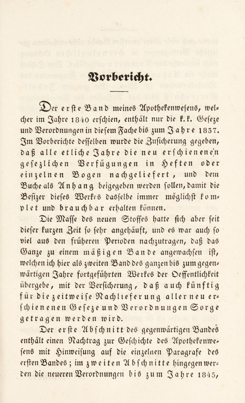 SBcrbmdjtv ^cr erfte ®anb meines ‘JfppfljefenTOefeuS, roel» d;er im 3abr? 1840 erfd;ien, enthalt nur bie f. f. ©efeje unb Verorbnungen in biefem *5ad;e bi6 jum 3 a\)t c 1837. 3m 93orberid;te beffelben mürbe bte 3lIM)erun^ gegeben, b a p alle e 11 i d; e 3 et b ** e bte neu e v f d; i e n e n e n gefeilteren Verfügungen in $ e f t e n über einzelnen Vogen na d; geliefert, unb bem Vud)eal6 ‘Kn^ang betgegeben merben feilen, bamit bte Veft^er btefeö 2Berff6 baefelbe immer moglid)ft fonn plet unb brau d; bar erhalten fünnen. Sie Waffe beS neuen @toffe6 l>atte ftd) aber feit biefer furzen fo fe^ angetjduft, unb e6 mar aud) fo viel auö ben früheren ^ertoben nad)$utragen, bap ba£ ©an^e §u einem maptgen Vanbe angemad;fen ift, melden id; ^ier al6 jmeiten Vanb beö ganzen bi$ jum gegen* mdrtigen 3<d;re fortgefül;rten 2£erte6 ber Oeffentlid;feit übergebe, mit ber Verftdjerung, bap and; fünftig für bie$eitmeife Sftad;Iteferuttg allerneu er* fd)ienenen © e f e $ e unb Verorbnuttgen @orge getragen merben mirb. Ser e r ft e 21 b f d; n i 11 be6 gegenmdrtigen Vanbeö enthalt einen 92ad)trag jur ©efd;id;te beö 2(potbefenme* fett6 mit ^inmeifung auf bie einzelnen ^aragrafe beö erften Vanbeö ; im jmeiten 21 b f d; n i 11 e hingegenmer* ben bte neueren Verorbtiungen bis jum 3abre 1845,