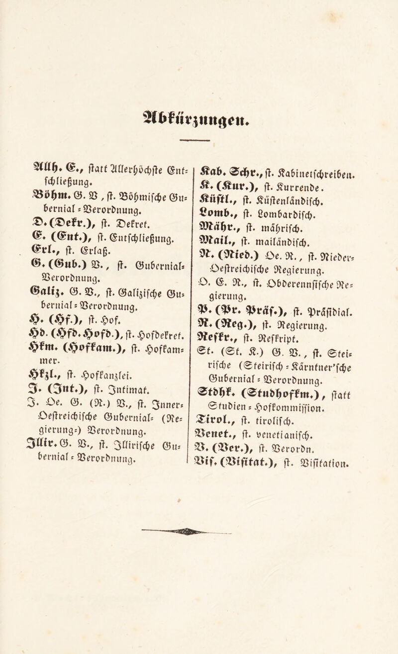 jlatü 2lÜevtjbd)fte ©nfc fibiiejjung. SSöfjm. @.«0,1!. £ö$mif<d)c @u* berniaf j 9Set*orbnung. £>*(£>efr.), fl. Ziehet. ®* (@nt.), ft. (Siuftyliefjung. @*I., fl. @rfaß. ©♦ ((Bub.) 95., |1. @ußcrniab S5erorbnung. ©rtlij. 0. SB., |t. öafijifdje @u. frerttial * 95erorbnung. £>• Wf ), ft. «cf. , fl. $ofbeFref. ($<>f¥am»), ft- £offom* mec. #»*!♦, ft- «^offanjfci. 3* (3ttt), ft. 3nftmaf. 3* £>e. ©. (D£.) 95., ft. 3nner* Oeftreic&ifcf>e ©u&ernial* («Re* gierung«) 95erorbnung. 3ttit*@. 95., ft. 301 rifc^e ©tu berniaf * 95erorbnung. I ßabinetfdjteiben. ^♦(Äur.), fl. ßurrenbe. Stiiftl*, ft. ÄüftenfdnMfcO. £pmb., ft. ßom&arbifd). fl. mdbrifcb. SSJfatO, ft. maifdnbifdj. ^ (&teb.) Oe. Dt, fl. lieber* Öeflreic&ifc&e «Regierung. O. &. dl., fl. O&Derennftfdfe dies gierung. (&v. tytäf.), fl. «prdftbiaf. $1* (^teg*)/ |l. «Regierung, fl. «Reffripf. et. (et. st.) &. 95., fi. eteb vifdie (eteivifd): ßävntuer’föe ©uberniaf s 95erot*bnung. (^tubljpffm.), ftaff 0fubien j ^offommtffion. £trpl,, fl. firolifcb. %$enet., fl. penefianifcb. 35* ($8er.), jl. 95erorbn. Mii.VQifttat.'), ft. 95iftfafion.