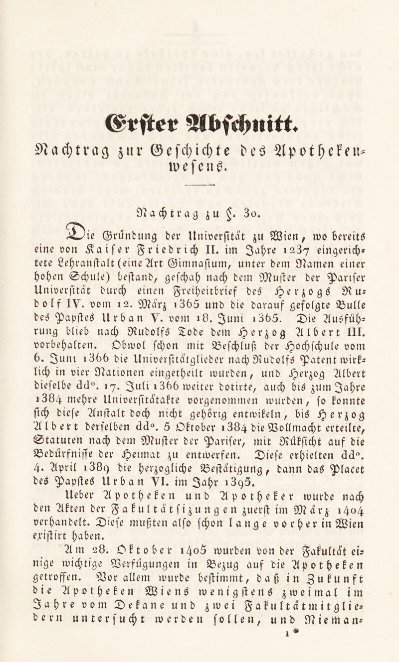 SQ«d;tvag jitr ©efcl>icf)tc t>eö SlpotfjeFeit* wefenö. Nachtrag $u §. 3o. 2)ie ©runbung bei* Univerftta't ju SBien, mo beveitö eine von Äaifer g rieb rieh II. im Jahre 1237 eingerich¬ tete Behranftalt (eine 2lrt ©imnajtum, unter bem Flamen einer hohen 0chule) beftanb, gefchal) nach tem 50?ufter ber $>arifer Univerfttat burch einen greiheitbrief bes Jper$ög$ SK u= bo(f IV. vom 12. V?är$ 1365 unb bie barauf ^efol^te Skulle be3 3)apfieV Urban V. vom 18. Juni 1365. £>ie 2lu6ftih5 rung blieb nad) SHubolftf Sobe bem ^er$og 2llbert III. Vorbehalten. Obmol fctyon mit Vefchluß ber ipod)fd;ule vom 6. Junt i366 bie Univerfitatglieber nach SHubolfV patent mirl- lieh in vier Stationen eingekeilt mürben, unb jperjog 2llbert biefelbe dd°. 17. Juli i366 meiter botirte, auch bis $um Jahre i384 mehre Univerfitdtalte vorgenommen mürben, fo lonnte ftch biefe 2lnftalt bocf) nicht gehörig entmileln, biV iper^og 2llbet*t berfelben dd°. 5 Oltober 1384 bie Vollmacht erteilte, Statuten nach bem 90? u fl er ber ^arifer, mit SKüfftcht auf bie SBebtfrfniffe ber Jpeimat ^u entmerfen. Dtefe erhielten dd°. 4. 2lpril 1389 herzogliche S3ejlatigung, bann ba£ $>lacet be$ ^apfleV Urban VI. im Saht* 1396. Ueber 2lpothe!en unb 2lpotl)eler mürbe nach ben 2l!ten ber galult ätftzungen $uerjl im V? ä r $ 1404 verhanbelt. £>iefe mußten alfo fchon lange v 0 r j> e r in SBien ejiflirt höben. 21 m 28. Olt 0 bet* i4o5 mürben von ber galultdt eis nige michtige Verfügungen in Ve^ug auf bie Hpotfyefcn getroffen. Vor allem mürbe beflimmt, baß in Bulunft bie 21 p 0 t h e! e n SB i e n V m e n t g fi e n $ $ m e t m a l im Jahre vom Jelane unb $ m e i g a l tt l fc & t m i t g l i e*