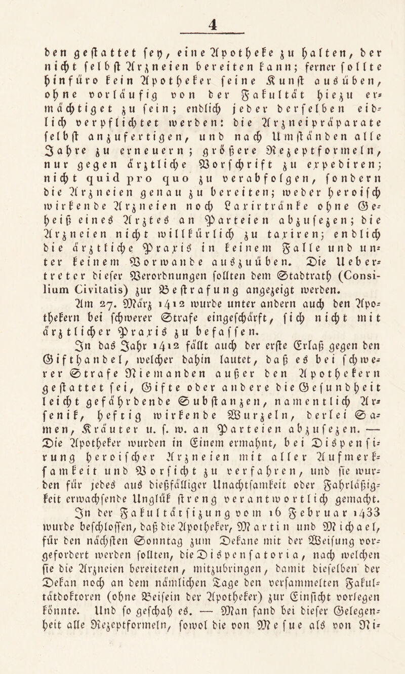 ben gejlattet f e p, eine 2(pot^eHe £ u haften, ber n i <$) t felbflTtrjneien bereiten f a n n; ferner f o 111 e (jtnfüro fein 2tpotbefer feine $ u n fl autfüben, o b n e oor Ia u f ig uon ber g af u lta t bi e$u er* mastig et £u fein; enblid; jeber berfelben e i b- l i d) verpflichtet werben: b i e 2t r £ n e i p r ä p a r a t e f e l b ft a n £ u f e r t i g e n , u n b n a cb Umftd'nben a U e 3 a b v e £ u erneuern; größere Di e $ e p t f o r m e l n , nur gegen ä r j 1l i d) e 53 o r f cb r i f t £ u ejpebiren; nicht quid pro quo £ u oerabfotgen, fonbern b i e 2t r £ n c i e n genau £ u bereiten; w e b e r b e r o t f $ w i r f e n b e 2t r £ n e i e n n o d) £ a r i r t r d n f e ob ne © e* beiß ei nee 2t r £ t e $ an Parteien a b £ u f e £ e n ; b i e 2t r £ n e i e n n i d) t witt f ü r t i cb £ u t a 11 r e n; e n b 11 cb b i e d r £ t f i d) e ^ r a y i $ in feinem gälte u n b u n* ter feinem 53orwanbe auö&uüben» £>ie lieber* tretet* bi efer 53et*orbnungen foüten bem 0tabtrath (Consi¬ lium Civitatis) £ut* SÖeftrafung angejeigt werben. 2lm 27. 93?dr£ 1412 würbe unter anbern aucb ben 2tpo* tbefern bei fcbweret* 0trafe eingefcßarft, ficb nicht mit d r £ 11 i cb e t* r a x i ö £ u b e f a f f e n. 3n baö 3äbr ’412 fallt aucb ber erfte (Erfaß gegen ben ©iftbanbel, welcher babin lautet, baß e3 bei fd;we* rer0trafe97iemanben außer ben 2t p 01 b c f e r n geflattetfei, © i f t e ober anbere bie©efunbt;eit l e i cß t g e f d b r b e n b e 0ubflatt£en, n a m e n 11 i d; 2t r* f e n i f, heftig wirfenbe Sß u r £ e l n, ber lei 0 a* men, trauter u. f. w. a n ^3 a r t e i e n a b £ u f e £ e n. — 2)ie 2fpotbefet* würben in (Einem ermähnt, bei £)i$penfi* vung b e t 0 i f d)e t* 2t r£ n e ien mit aller 2t u f m er f* (am feit unb 53 0 r f i cb t £u verfaßten, unb fte wur* ben für jebeä au$ bießfäfliger Unad;tfamfeit ober gaßrläßig* feit ermacbfenbe Unglüf flreng verantwortlich gemacht. 3n ber g a f u 11 d t f i £ u n g 0 0 m 16 g e b r u a r 1433 würbe befcblofjen, baß bte 2tpotbefer, D}? a r ti n unb 9)?id;ael, für ben ndcßflen 0onntag £um 0efane mit ber CÖ3eifun^ oor* geforbert werben follten, bie © i $ pe n fa t or i a , nad; welchen fie bie 2tr£neien bereiteten, mit£ubringen, bamit biefelben ber Defalt nod; an bem nämlichen &age ben uerfammetten gafut* tätboftoren (ohne £3eifein ber 2fpotbefer) £Ut* (S in fleh t vorfegen fonnte. Unb fo gefebab e$. — 5)?an fanb bei biefer ©etegen* l;eit alte Du^eptformeln, fowot bie oon 5D?efue aU von 97i*