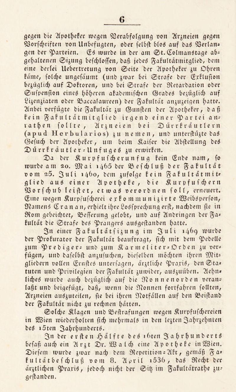 gegen bie ‘El’pothefer megen Verabfolgung oon 2fr&amp;neiert gegen Vorfchriften oon Unbefugten, ober felbft bCo^ auf ba£ Verlaus gen ber Parteien. (£6 mürbe in ber am 0t. (Eolmanetage ab= gehaltenen 0igung befchloffen, baf} jebetS Safultdtmitglieb, bcm eine berfei Uebertretung oon 0eite ber ?Xpot^efer zu Df)ren baute, folche ungefaumt (unb $mar bet 0 träfe ber (Spflufton bezüglich auf £&gt;obtoren, unb bet 0trafe ber Retarbation ober 0ufpenjton eineö höheren ababemifchen ©rabes bezüglich auf ^ijenjtaten ober 23accafaureen) ber gabultdt anju^eigen hatte. Efnbei oerfügte bie gabultdt zu ©unften ber 2lpotf)eber, ba£ bein § a b u (t ä t m i t g 11 e b i r g e n b einer gartet an¬ tat h e n f o 111 e , 21 r z n e i e n bei X) ü r r b r d u 11 e r n (apud Herbularios) z u ne men, unb unterfbüjte ba^ ©efud) ber Elpotheber, um beim ^aifer bie Elbftellung beö 2) ü r r b r d u t le r = U n f u g e 6 ju ermtrben. £&gt;a ber $ u r p f u f ch e r u n f u g bein (Snbe nam , fo mürbe am 20. V?at 1465 ber 23 e f d) l u § ber gabultdt 00m 25. 3 u b i 1460, bem infolge bein 5 a b u 11 ä t m i t* g l i e b aus einer El p 0 t h e b e , bie $ u r p f u f d) e r n Vorfth ub feiftet, etmaS perorbnen foll, erneuert. (Ente megen Äurpfufcherei ejrfommunijirte SSBeibsperfon, SXamenS &lt;X r a tt a n, erhielt ihre ßoefprechung erft, nachbem fte in Rom gebeichtet, Vefferung gelobt, unb auf Einbringen ber ga* bultdt bie 0trafe be^ ^rangerS ausgeftanben h^tt?* 3n einer 5a bu 11 d tf izu n g im 3 u H 1469 mürbe ber ^broburator ber gabultat beauftragt, ftch mit bem Gebelle ^um Spvebige-r* unb jum Marmel iter-'Orben zu per* fügen, unb bafe16il: anjufudhen, biefelben möchten ihren ?D?it- gtiebern Pollen (SrnfteS unterfagen, ärztliche ^bra;riS, ben 0ta* tuten unb ^brioilegten bergabultd't zumiber, au^uüben. Elehn* lid?e^ mürbe auch bezüglich auf bie Ronnenorben oeran^ la§t unb beigefügt, ba§, men» bie Rönnen fortfahren follten, Elqneien audjuteilen, fte bei ihren Rotfdllen auf ben 23eijtanb ber gabultdt nicht zu rechnen Ratten. 0old)e Klagen unb 23eftrafungen megen $urpfufd)ereien in SÖien mieberholten ftch mehrmals in ben lebten 3ahr5e^ni:erl beS i5ten 3äbrhunbertS. 3n ber e r ft e n ip d l f t e b e S 16ten 3 a h ttb ert^ befag auch ein Elrzt £)r. 2B a l d) eine Elpothebe in$Ö3ien. liefern mürbe jmar nach bem Repetition s Elbe, gemdjj 5a* b u l td t b e f d) lu jj pont 8. Elpril i536 , b aS Recht ber ärztlichen ^brariS, jebod; nicht ber 0i£ im gabultd’trathe zu* geftanben.