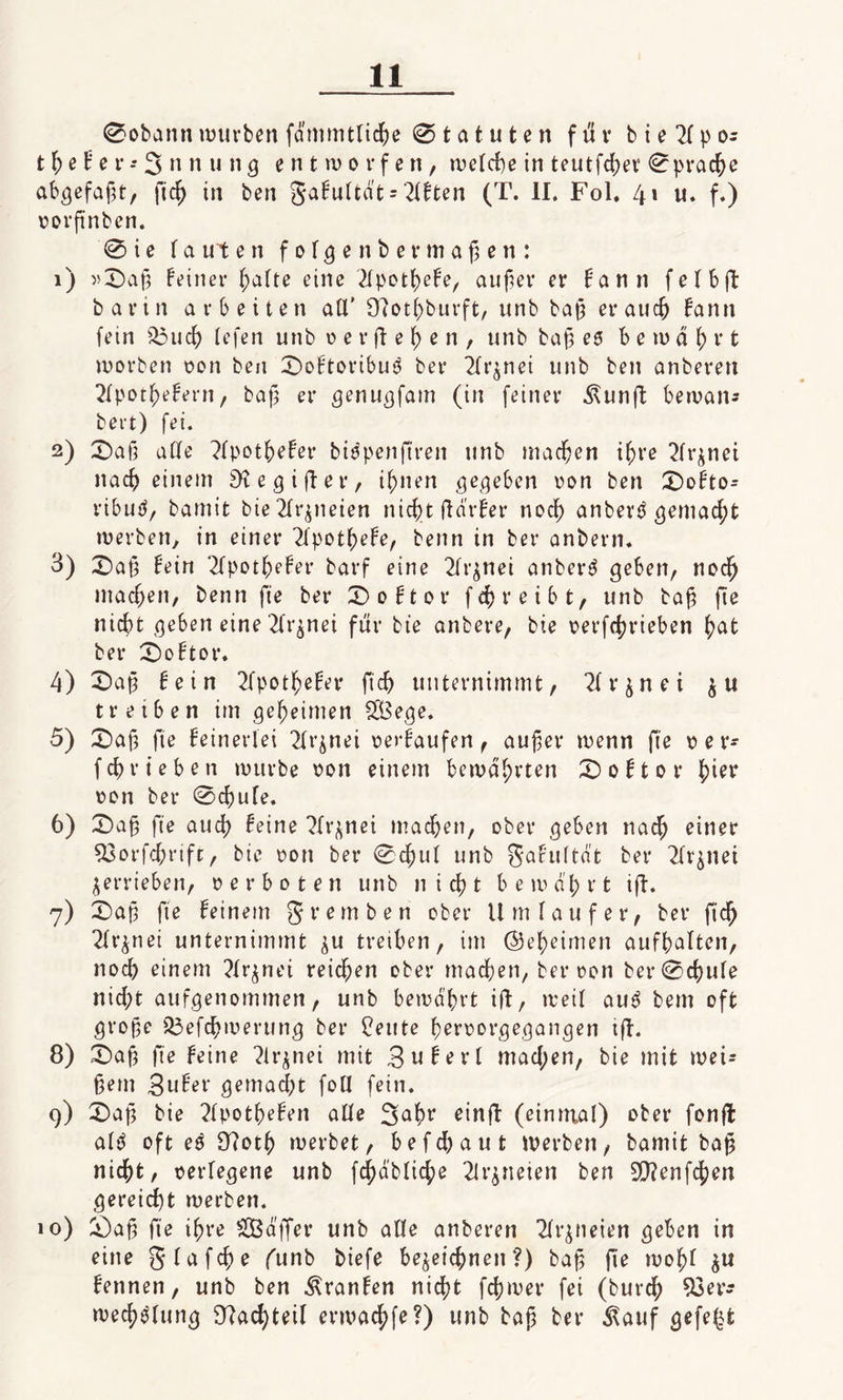 0obann würben fdmmttiche Statuten für bte^Ipo- t h e t e r -* 3 n n u n g entworfen, welche in teutfd;er 0prache abgefafjt, ftcf&gt; in ben gafuttdt = Titten (T. II. Fol. 4» u. f.) vorftnben. 0 i e tauten fotgenbermaßen: 1) »0af3 feiner hatte eine 2fpothefe, aufier er fann fetbft bann arbeiten all’ Sttothburft, unb ba§ er au fann fein s23ud) tefen unb verfielen, unb bap es bewahrt worben von ben 0oftoribu3 ber 2lr^nei unb ben anberen 2tpothefern, baf; er genugfam (in feiner Äunft bewan* bert) fei. 2) 0a§ atte 2tpothefer bitfpenftren unb machen ihre Tfr^net nach einem SKegifter, ihnen gegeben von ben 0ofto- ribuS, bamit bte Arzneien nicf&gt;t ftarfer noch anbertf gemacht werben, in einer 2tpotf)efe, benn in ber anbern. 3) 0af3 fein 2fpothefer barf eine 2ft^nei anberS geben, noch machen, benn fte ber 0oftor fcfyreibt, unb ba£ fte nicht geben eine 2tr$nei für bte anbere, bte vertrieben hat ber 0oftor. 4) 0ali fein 2fpothefer ft'ch unternimmt, 2frznei zu treiben im geheimen £Bege. 5) 0a|3 fie feinerfei 2trjnei verfaufen, außer wenn fte v e r- fd)r i eben würbe von einem bewahrten 0oftor h^r von ber 0d)ufe. 6) 0a§ fte auch feine 2trznei machen, ober geben nach einer SSorfchrifr, bie von ber 0d)ut unb gafuttdt ber 2tr$net verrieben, verboten unb nicht bewahrt ifh 7) 0aj3 fte feinem g rem ben ober Um tauf er, ber fid&gt; 2tr$nei unternimmt ^u treiben, im (geheimen aufhatten, noch einem 2tr^net reichen ober machen, ber von ber0chute nid;t aufgenommen, unb bewahrt ift, weit auS bem oft große 33efchwerung ber Beute hervorgegangen ijf. 8) 0aß fte feine 2ü*znei mit 3 w f e r l mad;en, bie mit wei* ßem 3ufer gemacht foü fein. 9) 0af3 bie 2tpothefen atte 3ahr einft: (einmal) ober fonfl atö oft ed 97oth werbet, befdjaut werben, bamit baß nicht, verlegene unb f^dbtiche 21rjneien ben 9}?enfchen gereicht werben. 10) 0aß fte ihre SOBdffer unb atte anberen 2tr$neien geben in eine gtafcfte funb biefe bezeichnen?) baß fie woht zu fennen, unb ben Äranfen nicht fchwer fei (burch 93er* Weitung Nachteil erwachfe?) unb baß ber ^auf gefegt