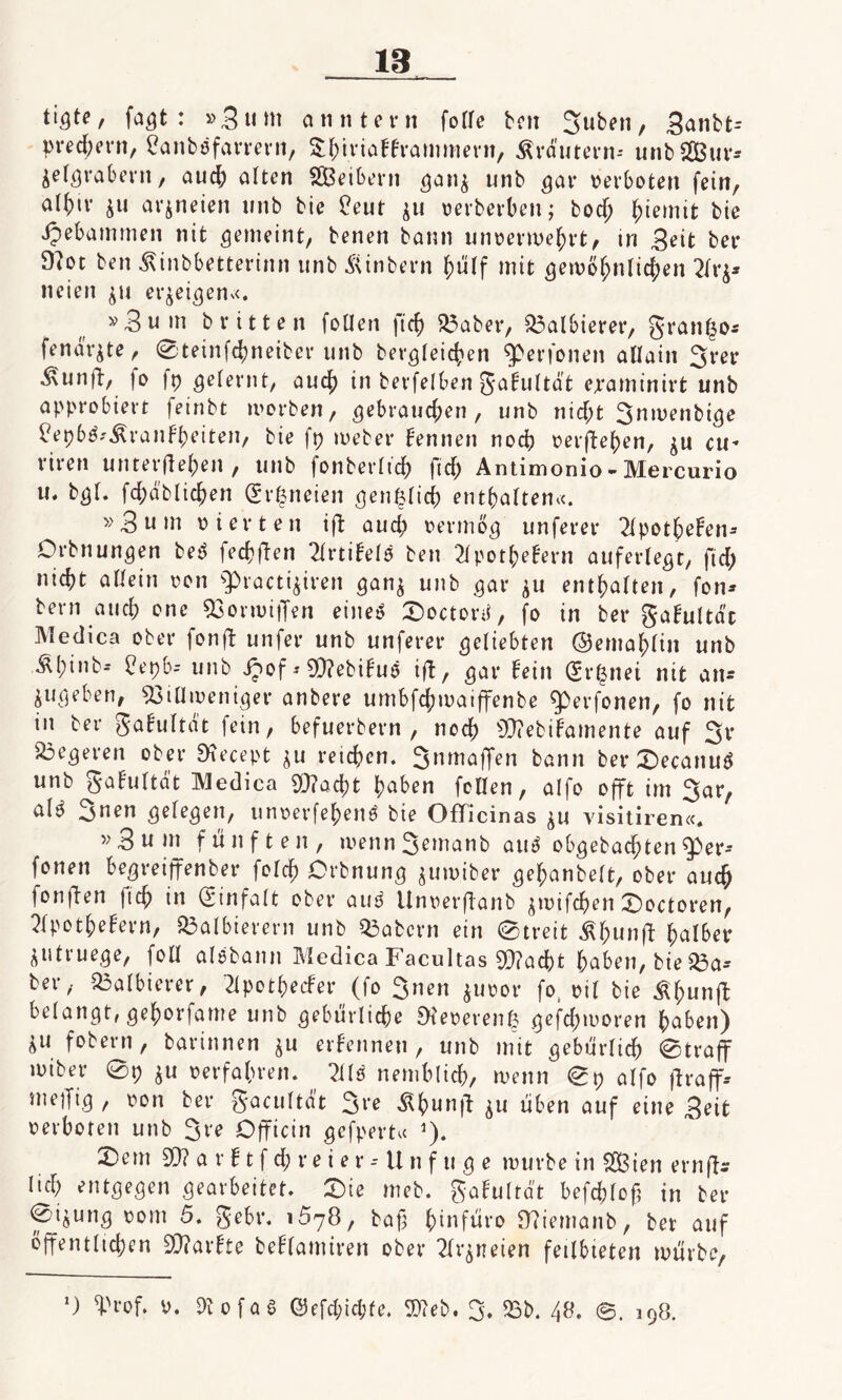 fagt : »3u m anntern folle ben Suben, Sanbt-- prechern, Canböfarrern, £hiriafframmern, Krautern-- unb Sur* jelgrabern, auch alten Seibern gan$ unb gar verboten fein, al^ir ju arjneien unb bie £eut $u verberben; bod; ^iemifc bie Jpebammen nit gemeint, benen bann unversehrt, tri Beit bet* 9?ot ben Äinbbetterinn unb Äinbern hulf mit gewöhnlichen 2frj- neien $u erzeigen«. v 3 u m b ritten foUen ft cf) 53aber, halbieret*, granfjo* fendr^te, 0teinfd)neiber unb begleichen Eperfonen allain 3rer ^unflt/ |o fp gelernt, auch in berfelben gafultdt ejraminirt unb approbiert feinbt tvorben, gebrauchen , unb nid;t 3ntvenbtge £ep6£^ranfheiten, bie fp tveber kennen noch vergehen, cu* rtren unterflehen , unb fonberltd) fid; Antimonio - Mercurio u. bgl. fchäblichen (Er^neien gen§lici? enthalten«. »3 u »n vierten ift aud; vermög unferer 2lpotheFen- Drbnungen be£ fechten 2lrtifc>lö ben 2lpotl;ef'ern auferlegt, fid; nicht allein von g>racti$iren ganj unb .gar ^u enthalten, fon* bern auch vne «BonvitJen eines £>octord, fo in ber gabultdc Medica ober fonft unfer unb unferer geliebten ©emahltn unb ÄIpinb- üepb* unb iJ>of - SD?ebifuö ift, gar fein (Er^nei nit an* jugeben, 9ßiUtveniger anbere umbfchtvaiffenbe ^ßerfonen, fo nit in ber gafultdt fein, befuerbern , noch sU?ebifamente auf 3r SÖegeren ober Diecept $u reichen. Snmaffen bann ber £>ecanuS unb gafultdt Medica 9Q?acht haben feiten, alfo offt im 3ar, al^ 3en gelegen, unverfehenS bie Officinas $u visitiren«. »3 um fünften, wennSemanb aut obgebad;ten $er-- fonen begreiffenber folch Orbnung $umiber gehanbelt, ober auch fonM fleh in (Einfalt ober aut Unverflanb $n>if(hen ©octoren, 2lpothefern, halbieren! unb Q3abcrn ein 0treit Ähunfl halber i«truege, foU aisbann Medica Facultas 9}?acht haben, bie Q3a-- ber, 53albierer, 2lpothecfer (fo 3nen $uvor fo, vil bie Ähunfl belangt, gehorfame unb gebürliche Dteverenfc gefd;moren haben) ^u fobern, barinnen ju ernennen, unb mit gebürlich 0traff iviber 0p $u verfahren. 2ilö nemhlich, ivenn 0 p alfo ft raff* mejfig , von ber gacultdt 3re ß(mnfl $u üben auf eine Beit verboten unb 3te Dfficin gefpert« *). 2)em SO? a r f t f ch r e i e r -- U n f u g e mürbe in Sien ernft- lid; entgegen gearbeitet. £)ie meb. gafultd't befchloft in ber 0i^ung vom 5. gebt*. i578, bap hüifüro Sttiemanb, ber auf öffentlichen 2Q?arfte beflamiren ober 2lr$neien feilbieten mürbe, *) ^rof. V. Di o f a 0 Q3efd;id;fe. 9M>. 3. 53b. 48. 0. 198.