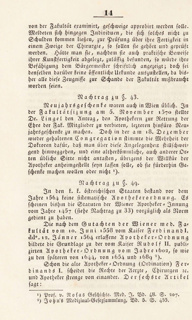 oott bei* gakultät epaminirt, c^u^ei^e approbirt werben folle. 9Q7elbeten fich hingegen Snbioibuen, bie fich fold;e3 nicht $u 0chulben kommen liefen, ^ur Prüfung über ihre gertigkeit in einem Steige bei* (Kjururgie, fo follen fte gehört unb geprüft werben, Jpätte man fte, nachbent fte auch prafttfc^e ibeweife ihrer ^unjlfertigkeit abgelegt, julä'jTig befunben, fo würbe ihre Befähigung beut Bürgermeifler fcfn’iftltch ange^eigt; boch fei benfelben barüber feine öffentliche Urfunbe au^ujlellen, ba bis¬ her alle tiefe 3eugttiffe $ur 0cfyanbe bei* gakultät mißbraucht worben feien. 9? a cf) t r a g &amp; tt §. 43. 97eujahr$gefd;enke waren auch inSCßien üblich- 3n bei* 5 a £n 11ä t f i ü u n g et nt 5. 97 o o e m b e t* 1570 (teilte £)r. Cingel ben Eintrag, ben Tfpothekern jutr Rettung bei* (Sbre ber gak. 907itglieber $u oerbieten, lederen hinfüro 97eu* jahrPgefchenke $u machen. £&gt;od) in ber am 18. £)e^ember wteber gehaltenen (Kongregation ftimmte bie Mehrheit ber 0oktot*en bafür, ba§ man über biefe Tlugelegenheit fttllfcpmei- genb hinweggepen, unb eine altherkömmliche, auch anberer Dr* ten übliche 0itte nicht antajlen, übrtgeitö ber SGBillfüv ber Apotheker anheimgefteUt fepn taffen folle, ob fte fürberhin ©e- fcf)enke machen wollen ober nicht *). 97 ach trag $u §. 49. 3n ben k. k. öftreichifchen 0taaten beftanb oor bem 3al;re 1564 keine ftüematifche 71 p 0 11; e ke r 0 r b n u n g. (K$ fchetnen biöhm bie 0tatuten ber SÖtener Tlpotheker- Snnung 00m 3a$re »4^7 (|lehe 97achtrag $u 33) oor$üglich alp 97orm gebient $u h^ben. £&gt;ie nach bem Gutachten ber SÖiener nt e b. g a» f u 11 ä t 00m 10. 3 u tt i 1558 00m Äaifer g e r b i n a n b I. ild°. 12. Sännet* i564 erlaffene Tlpotheker-Drbnung bilbete bie ©runblage $u ber oont Äaifer 97ubolf II. publU ^irten Tlpotheker-Drbnung 00 nt 3 ex hv e 1602, fo wie $u ben fpäteren oon 1644, oon 1654 unb 1689 * 2). 0chon bte alte Tlpotheker - Orbnung (Örbination) g e r* btnanbö I. fcheibet bie 97ed)te ber Tickte, Chirurgen :c. unb Tlpotheker ftrenge oon einanber. X) e r f e ch $ t e TI r t i k e 1 fagt: *) 4)rof. 0. 97ofa§ ©efdjidjfe. 937eb. 3. 53b. 4$- 0. 207. 2) 3ol;u’ö SÄebt^utftlsöefßäfamwtlung, 55b. 5. 455.