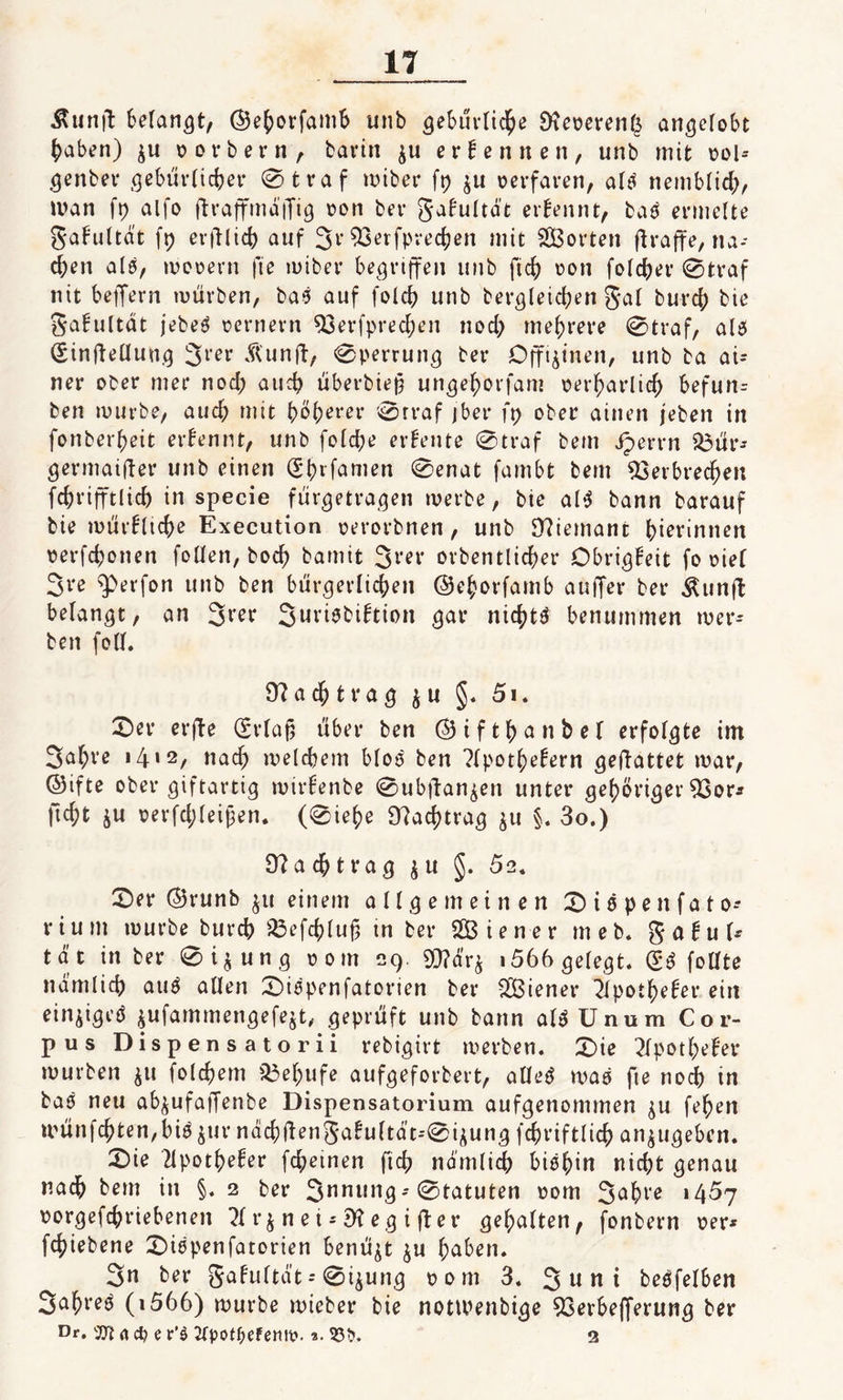 Äunfl fcelan&lt;}t, ©ehorfamb unb ^ebuvttd^e 9?eoeren($ angelobt haben) $u oorbern, barin $u ernennen, unb mit ool-* genber gebürlichet* 0traf miber ft) $u perfaren, alt« nemblich, man fp alfo ftraffmaffi^ pon bei* galmltät ernennt, baö ermelte gafultä't fp erblich auf 3v Verfprechen mit SÖBorten ftraffe, na- d)en als, mopern fte miber begriffen unb ftd) pon folget’ 0traf nit beiJern mürben, ba&gt;3 auf fold) unb bergleid)en $al burcb bie gafultat jebeg pernern Verfpredjen nod) mehrere 0traf, al$ (Sinfteüung %\:ev Äunft, 0perrung ber Offizinen, unb ba ai- ner ober mer nod; and) überbiep ungehorfam oerharlid) befun- ben mürbe, auch mit höherer 0rraf jber fp ober ainen jeben in fonberheit ernennt, unb fold)e erbeute 0traf bem iperrn $3ür* germaifter unb einen (Stnfamen 0enat fambt bem Verbrechen fchrifftücb in specie fürgetragen merbe, bie al$ bann barauf bie mürfltcbe Execution perorbnen, unb 9?iemant hierinnen oerfchonen follen, boch bamit %i’ex orbentlicher Obrigfeit fo piel 3re &lt;perfon unb ben bürgerlichen ©ehorfamb aufifer ber $unft belangt, an 3rer 3uviebi£tion gar nichts benummen mer- beit foll. Nachtrag $ u §. 51. £&gt;er crfte (Erlaf) über ben ©tfthanbel erfolgte im 3af;re 141 2/ «ach melcbem bloö ben ?lpothe£ern geflattet mar, ©ifte ober giftartig mirlenbe 0ubftan^en unter gehöriger Vor* ficht $u perfd;leipen. (0iehe Nachtrag $u §. 3o.) 9?achtrag $ u §. 52. £)er ©runb $u einem allgemeinen X t ö p e n f a t o* rium mürbe burch Vefchluß tn ber Wiener meb. gabul* tat in ber 0 i $ u n g pom 29. V?dr$ , 566 gelegt. &lt;£$ follte nämlich auö allen ÜDmpenfatorien ber Wiener 2lpothefer ein einzigeö jufammengefejt, geprüft unb bann al$ U nu m Cor¬ pus Dispensatorii rebigirt merben. Xie 2fpotl)efer mürben $u folchem Vehufe aufgeforbert, alleö mas fie nodh in baö neu ab^ufafTenbe Dispensatorium aufgenommen $u fehen münfchten,bi^ur nachÜen5a!uftdt--0i^ung fchriftlich an$ugebcn. 2)ie 2lpothe!er fd;einen fich nämlich biöhin nicht genau nach bem in §. 2 ber 3nni|ng; Statuten pom 3^hte 1457 porgefchriebenen ?l r &amp; n e i * 9? e g i ft e r gehalten f fonbern per* fchiebene £)iepenfatorien benüjt ju haben. 3» ber galultat--0i$ung pom 3. 3 u n i beleihen 3ahreö (1566) mürbe mieber bie notlPenbige Verbefferung ber Dr. n d) e r’$ 2Cpotf&gt;efemt&gt;. *. 33^. 2