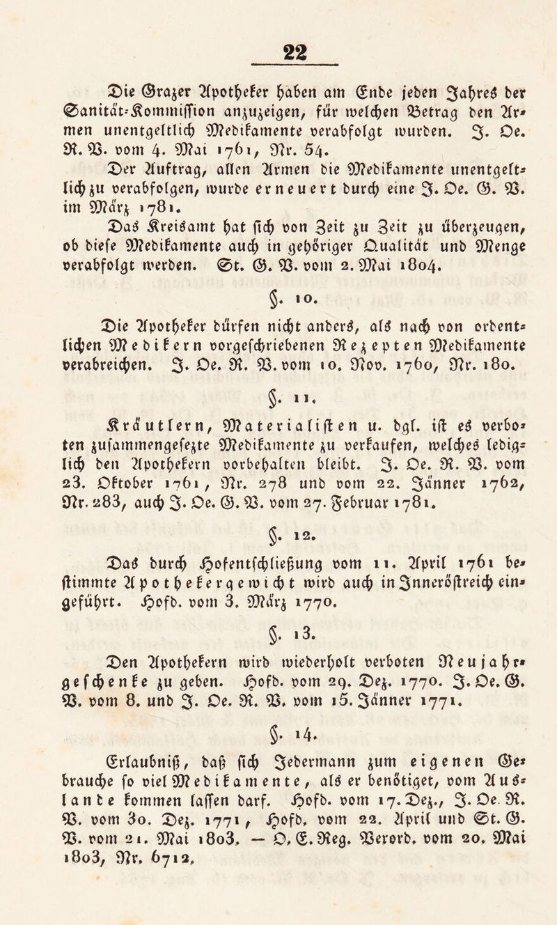 £)ie (Srajer 2lpothe!er haben am (£nbe jeben 3&lt;&gt;hre$ ber 0anität--^ommijTion anzuzeigen, für melden betrag ben 2lr* men unentgeltlich 9)?ebi£amente verabfolgt mürben. 3* Oe. 5H. 53- vom 4- 93?ai 1761, 9?r. 54. 0er Auftrag, allen Firmen bie 93?ebifamente unentgelt¬ lich ju verabfolgen, mürbe erneuert burch eine 3* Oe. ©. 53. im 93?ärz 1781. 0a$ Ärei$amt fyat ftch von Seit z« Seit zu überzeugen, ob biefe 93?ebi£amente auch in gehöriger Oualitat unb 9)?enge verabfolgt merben. 0t. ©. 53. vom 2. 93?ai 1804. §• &gt;0- 0ie 2lpothe£er bürfen nicht anber3, alg nach von orbent* liehen 5)? e b i t e r n vorgefebriebenen Rezepten 9)?ebil5amente verabreichen. 3» Oe. SR. 53. vom 10. 9?ov. 1760, 9?r. 180. §• **• ^rtfutlern, 93?aterialiften u. bgl. ift e$ verbo» ten zufammengefezte 5)?ebi!amente zu verkaufen, welches lebig- lich ben 2lpothe£ern Vorbehalten bleibt. 3* Oe. 9?. 53. vom 23. Dftober 1761, 9?r. 278 unb vom 22. 3auner 1762, 9?r, 283, auch 3* Oe. ©. 53. vom 27. gebruar 1781. §• &gt;2- 0atf burch ipofentfchliejjung vom 11. 2fpril 1761 be* flimmte 21 p 0 t h e t e r g e m i ch t mirb auch in Snneröjlreich ein* geführt. Jpofb. vom 3. 93?ärz 1770. §• 13» 0en 2lpothe£ern mirb mieberf;olt verboten Neujahr* gefchenfe zu geben, ipofb. vom 29. 0ez. 1770. 3» Oe. G$5. 53. vom 8. unb 3* Oe. 9?. 53. vom i5. Senner 1771. §. 14. (Erlaubnis, bah (ich Sebermann zum eigenen (55e* brauche fo viel 53? e b i t a m e n t e, alP er benötiget, vom 21 u ß- lante fommen laden barf. ii&gt;ofb. vom 17.0ez., 3* Oe 9?. 53. vom 3o. 0ez. 1771, Jpofb, vom 22. 2lpri( unb 0 t. @. 53. vom 21. 53?ai i8o3, — O, (S.9?eg. 53erorb. vom 20, 53?ai i8o3, 9?r. 6712.