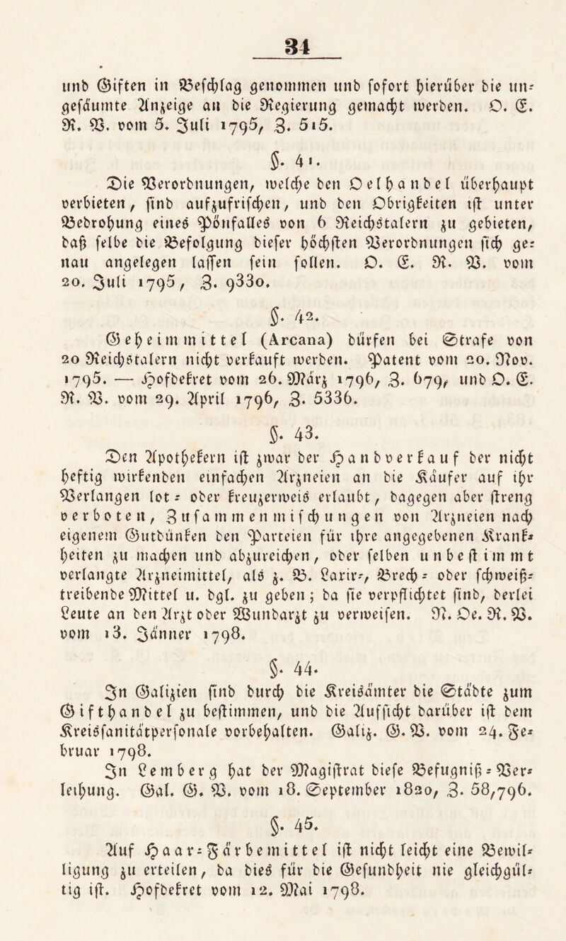 84 unb (giften in 53efd;lag genommen unb fofovt hierüber bie un- gefdumte Anzeige au bie 9tegierung gemacht werben. O. (5. 9t. 53. vom 5. 3uli 1795, 3. 5i5. 5- 4 1 • £)ie 53erorbnungen, welche ben Oelhanbel überhaupt verbieten, finb aufzufrifchen, unb ben Obrigkeiten ift unter 53ebrohung eines ^pönfalleä von 6 9teid)Stalent ^u gebieten, bajj felbe bie Befolgung biefer haften 53erorbnungen fich ger nau angelegen taffen fein follen. O. <5. 9t. 53. vorn 2o. 3u(t 1795, 3*9^30. $. 42. ©eheim mittel (Arcana) burfen bei 0trafe von 20 9teid;stalern nicht verkauft werben. patent vom 20. 9?ov. 1795. — ipofbekret vom 26. 9D?ar^ 1796, 3* 679, unb O. (5. 9?. 53. vom 29. 2fprtl 1796, 3* 5336. 5* 43. £>en Apothekern ift zwar ber Jpanbverkauf ber nid;t heftig mirkenben einfachen Arzneien an bie kaufet* auf ihr 53erlangen tot-- ober kreu^enveiö erlaubt, bagegen aber ftreng verboten, 3 w f a m rn e n m i f ch u n g e n von Arzneien nad; eigenem ©utbünken ben Parteien für ihre angegebenen i\ranb heiten zu machen unb abzureichen, ober felben unbeftimmt verlangte Arzneimittel, als $. 53. 2arir-, &3recb- ober fcfjrüei^- treibenbe5)?itte( u. bgl. zu geben; ba fie verpflichtet finb, beriet freute an ben Arzt ober 5S3unbarzt zu venveifen. 9t. Oe. 9t. 53. vom i3. Sd'nner »790. §. 44- 3n ©alizten finb burch bie Äreiädmter bie 0tdbte zum ©ifthanbel zn beftimmen, unb bie Aufficht barüber ift bem ^vreisfanitdtperfonale Vorbehalten. ©ali$. @.53. vom 24. ge* bruar »798. 3n Bemberg hat ber 53?agi|lrat biefe 53efugnif = 53er- letl;ung. ©al. @. 53. vom 18. 0eptember 1820, 3* 68,796. §. 45. Auf ip a a v- g d v b e m i 11 e ( ift nicht leicht eine 53ewil* ligung z« erteilen, ba bie£ für bie @efunbl;eit nie gleichgül* tig ift. jpofbekret vom 12. 53tai 1798.