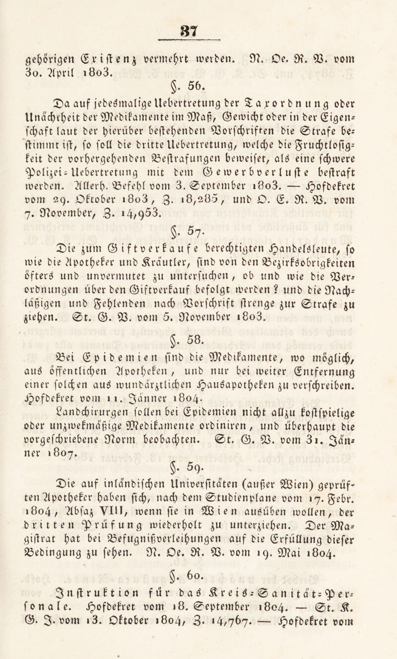 gehörigen (El iftenj vermehrt wetten. 9?. Oe. 9?. 93. oom 3o. ?(prt( i8o3. §. 56. £)a auf jebeämalige Uebertretung ter £a;rorbnung ober Unacbcbeit bet' SERebifamente irrt sU?ap, ©ewicbt ober in bev (Eigen* fcbaft (aut ber hierüber beftef>enben 93orfcbriften bie Strafe be-- ftirmnt ift, fo foü bie britte Uebertretung, welche bie gruchtfoftg^ feit bet* oorbergebenben 33eftrafungen beweifet, a(0 eine fernere ^Po(ijeU Uebertretung mit bem © e tu e r b o e r l u ff e beftraft werben, ?nierb. Q3efef)f vom 3. «September i8o3. — ipoftefret oom 29. Oftober »8o3, 3- 18,285, unb O. (S. 9?. 93. 00m 7. 9?ooember, 3* »4/953. §• 57- £üe junt ©iftoerfaufe berechtigten ipanbekfeute, fo wie bie 31 potf>eber unb Äräutler, finb oon ben $3eprföobrigfeiten öftere unb unoermutet $11 unterfucben , ob unb wie bie 93er* erbnungen über ben ©iftoerfauf befolgt werben? unb bte 9?acb* fähigen unb gebienten nach 93orfdf>rift flren^e jttr Strafe $u Rieben. St. ©. 93. 00m 5. 9?ooetnber i8o3. §. 58. 93ei (Epibemien ftnb bie 93?ebtfamente, wo möglich, au3 öffentltcben 2Ipotbefen , unb nur bei weiter (Entfernung einer folgen auö wunbar^tlicben jpau^apotbefen oerfcbreiben. Jjofbefret oont 11. Senner 1804. 8anbcbirurgen feilen bei (Epibemien nicht all^u foftfpielige ober un$mefmä§tge Sftebifomente orbiniren, unb überhaupt bie oorgefcbriebene 9torm beobachten. St. ©. 93. 00m 3i. 3on* net* 1807. 5- 59. £>ie auf inldnbifchen Unioerfttdten (außer 28ien) geprüf¬ ten 31potbefer hoben ftcb, nach bem Stubtenplane pom 17. gebr. 1804, 3Ibfa$ VIII, wenn fte in 9B i e n aueüben motten, ber tritt eit ^Prüfung wieberhoft ju untergeben. £)er 90?a* giftrat bot bei 93efugnißoerIeibungen auf bie (Erfüllung tiefer 23ebingung $u fe^en. 94. Oe. 9t. 93. oom 19. 99?ai 1804. §. 60. 3 n ft r u f t i 0 n für t a 0 & r e t d .* S a n i t ä t; 9D e r-- fonale. Jpoftefret 00m 18. September 1804. — St. ©. 3- vom »3. Oftober 1804, 3* »4/767. — ipoftefret poiw