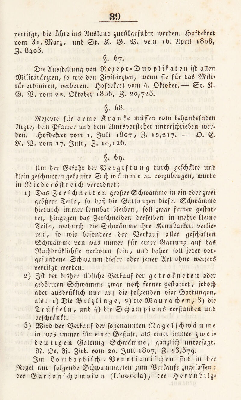 pertilgt, bie d#te in$ 2luelanb $urüfgefü()rt tüerben. Jpofbefret pom 3i.93?dr$, unb 0t. 3\. ©. 53. pom 16. 2lpril »808, 3. 84o3. §• 67. Die 2lu$|leflung pon 9t e & e p t - 0 u p p l i F a t e n ift allen SD^tlitävdr^ten, fo tüte beit 3wildr$ten, tüenrt fte für baö 50?tli« tdr orbiniten, perboten. Jpofbehret pont 4* Oktober.— 0t. M* ©. 53. pom 22, Oktober 1806, 3* 20,725. §. 68. 9ie$epte für arme Traube muffen pom beffanbelnben ^Ct^te, bent Pfarrer unb bein 2lmt3oorflefnT unterfc^rieben wer* ben. Jpofbefret pom 1. 3u*i 1807, 3- 12,217. — O. (5. 9t. 53. pom 17. 3l,8/ 3. 10,126. §• 69- Um ber ©efafrr ber Vergiftung burclj gefehlte unb Ffein gefd;nttten gehäufte 0 cf) tü d m nt e u. por^ubeugen, mürbe in 9?ieberöftreic6 perorbnet: 1) Da 3 3 e v f d> ne i b e tt großer 0d)tudmme in ein ober $tüet größere $eile, fo baß bte (Gattungen biefer 0cf)tüdmme ßieburc^ immer fennbar bleiben, foll jtuar ferner geftat* tet, hingegen baö Serfc&neiben berfelben in niedre fleine Seile, tüoburd) bie 0d)tüdmme ifjre ^ennbarbeit perlie- ren, fo tuie befonberö ber 53erhauf aller gefehlten 0cbtüdmme pon tuaö immer für einer ©attung auf ba$ 92ad;brüblidßfte perboten fein, unb bal;er foll jeber Por= gefunbene 0cßwamm biefer ober jener 21 rt oßne weiter^ pertilgt werben. 2) 3fl ber bie&er üblidjje 53erbauf ber getrofneten ober geborrten 0d)tüämme $war noch ferner geftattet, jebodj aber ausbrübltcfy nur auf bie folgenben pier ©attungen, alö: 1) Die iSil^linge, 2) bie 90? a u r a d) e n, 3) bie S rüffeln, unb 4) bie 0 d) a m p i 0 n $ perftanben unb befdjjränft. 3) $3irb ber 53erbauf ber fogenannten 92 a g e l f $ tu a m m e in ma3 immer für einer ©eftalt, alö einer immer $tueu heutigen ©attung 0cf)tüdmme, gdnjlicb unterfagt. 9?. Oe. 92. 36d. pom 20. 3uli 1807, 3* 23,579. 3m Combarbifd) -53enetianifdßen ftnb in ber 9tegel nur folgettbe 0cfytüammarten jum 53erfaufe jugelaffen : ber ©artenfdjampion (L’uovola), ber Derrnbil^