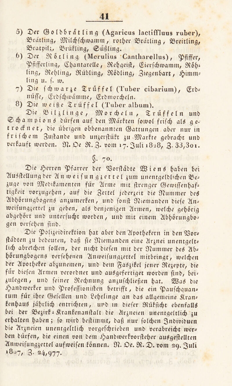 5) Ser ©olbbratling (Agaricus lactiffluus ruber), Bratling, SO?ilchfd;wamm, rotier Breitling, Breitling, 33ratpilj, 33rükling, @ü(Uing. b) Ser Bötling (Merulius ’Cantharellus), $p ft ff er, ^Pfifferling, ©bantarelle, Sftehgeifi, (Sierfcbwamm, SKöl;- tin,9, Behling, Rübling, SKöbling, 3^fl«nbart/ ipimm= ling u. f. tu. 7) Sie fdjroar&e Trüffel (Tuber cibarium), (£rb^ nüffe, (Srbfchwdmme, (Svbmorcheln. 8) Sie tu e i % e Trüffel (Tuber album). Sie 33 i 1 % 1i n g e , 20? 0 r ch e 1ti , Z r ü f f e 1 n unb €3#a ui p t 0 n ;5 bürfen auf ben 90?ä’rkten fowol frifd) a!3 ge¬ trocknet , bie übrigen obbenannten ©attungen aber nur in frifdjem 3uftanbe unb unjerffükt $u 20?arkfe gebracht unb verkauft tuerben. 8?. Oe 8?. 3* 00m 17. 3u(i 18-28, 3.33,301. §. 70. Sie sperren Pfarrer ber SSorfldbte £B t e n 3 haben bet Ausheilung ber A n w e i f u n g $ e 11 e 1 pim unentgelbl?d)en 33e-- &uge von SOiebikamenten für Arme mit ftrenger ©ewtfTenhaf- tigkejt uor^ugeben, auf bie 3ettel jeberjeit bie Kummer be3 Abbörungbogenä an^umerken, unb fonft Sfttemanben biefe An-- tueifungjectel ju geben, als benjenigen Armen, welche gehörig abgehört unb unterfuc&t ruorben, unb mit einem Abl;örungbo-- gen uerfehen jinb. Sie ^Polijeibirektion hat aber ben Apothekern in ben 83or* fkabten ^u bebeuten, baß fte 97ietnanben eine Arznei unentgelt¬ ich abreichen follen, ber nicht biefen mit ber Kummer be3 Ab- hörungbogenö uerfehenen Anweifungjettel mitbringt, welchen ber Apotheker abjunemen, unb bem gaöjikel jener SKejepte, bie für biefen Armen uerorbnet unb auögefertiget worben ftnb, bet» fliegen, unb feiner Rechnung anjufchliejjen hat. 2Öa3 bie ipanbtuerker unb cprofejfioniften betrifft, bie ein Spaufchguan* tum für ihre ©efellen unb Lehrlinge an ba3 allgemeine $ran-- kenhau3 jährlich entrichten, unb in biefer Stükficht ebenfalls bei ber 33e$irk= Ärankenanftalt bie Arzneien unentgeltlich erhalten haben; fo wirb beftimmt, ba§ nur folgen 3nbit?ibuen bie Arzneien unentgeltlich uorgefchriebett unb uerabreicht wer¬ ben bürfen, bie einen uon bem Jpanbmerkoorfteber auSgeflellten Anweifung^ettel aufweifen können. 8?. Oe. 8?. S. Dom 29. 3uli »807, 3. 24,977.