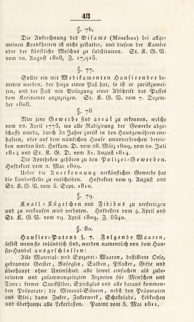 5- 7b‘ 0ie Aufrechnung be$ Q3ifamd (Moschus) bei allgc* meinen Äranfheiten ift nicht geftatter, unb biefem bet* Äamfet* ober ber fünflliche 93?ofcf)Uö ju fubflituiren. 0t. ©. 93. pom 2o. Augufl 1808, 3* 17/915. §• 77- 0oUte ein mit 90? e b i! a m e n t e 11 Jpaufirenber be¬ treten werben, ber ^ieju einen fpa§ f)at, fo ift er $urüf$uwei? fen, unb ber galt mit Beilegung einer Abfchrift be$ paffes bem Ärei$amte anjujeigen. 0t. ©. 53. vom 7. 0et^em- ber 1808. §• ?o 97ur jene © e m e r b e ftnb a r e a I $u ernennen, welche 00m 22. 2lpri( 1775, wo alle Ötabi^irung ber ©ewerbe abge- fehafft würbe, burcb 82 Jahre jurü! in ben ipauö^ewd'bren ent¬ halten, ober auf bem nämlichen ipaufe ununterbrochen betrieb beit worben ftnb. Jpoffam. 0. 00m 28. 93?dr^ 1809, &om 20. 3uli 1814 unb 0t. ©. 0. pom 3i.2lu.gufl; »814. 0ie 2lpotl;eten gehören $u ben ^>0 ft^et-(55etx>ei*£>ert. Jpofbefret oont 2. 93?ai 1809. Ueber bie 21 ner Ben nun 9 perMufTicher ©ewerbe hot bie £anbeßftelle ^u entfcheiben. ipofbefret com 9. Auguft unb 0t. &. ©• 93. pom 5. 0ept. 1810. §• 79- $ n a 11 - .ft ü g e l ch e n unb gibibud perfertigen unb $u perlaufen wirb perboten, Jpofbefret Pont 4. April unb 0t. Ä. ©.93. pont 29. April 1809, 3* 8540. §. 80. ipa u fter patent §. 7. golgenbe 2B a a t* e n , felbfl wenn fte inlä'nbtfch ftnb, werben namentlich pon bem ij>au- ftr-Jpanbel auögefchloffen: Alle Material- unb 0pe$erei- Sßaaren, beftiüirte Oefe, gebrannte ©eifter, SHofoglio, 0alben, Spflafler, ©tfte unb überhaupt ohne Unterfchteb alle fornol einfachen ali$ $ube* leiteten unb $ufammengefe*ten At’jneien für 20?enfchen unb Siere; ferner CUtecbftlber, 0piefglaS unb alle baraua fommen- ben ^prdparate; bie 9}?ineral-0duren, nebft ben Präparaten au3 93(ei; bann 3^ber, 3u!erwerl, 0chololabe, 2ebluchen unb überhaupt alle 2eferbiffen. patent pont 5. 93?ai 1811.