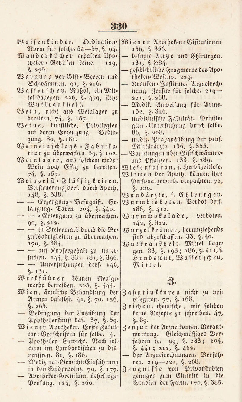 Sftorm für foicpe. 54—5y, §. 94. SB a n b e r b ü cp e r erf?alfen Sipo* fpefer * ©epilfen feine. 129, §• 275. SB a r n u n g vor ©ift * 53eeren unb 0d?n?dmmen. 91/ §.216. SB a f f e r f cp e u. Sfujjoi, ein Sfttf* fei Dagegen. 226, §. 479/ fte^e SButfranfpeit. SBein, nicf?£ aus Söeinfager §u bereiten. 74, §. 157. SBetne, Fünflficpe, &lt;Privtfegten auf bereu (Sr^eugung. S3ebin* gung. 80, §.181. SBeineinfcpiagS * $ a b r t f a* fion §u übertvaepen. 59, §. 102. SB e i n l a g e r, aus folcpem rveber SBein noep (Iffig ju bereiten. 74, §. i5y. 2B e i n g e l fl * ^lüffigfetfen. SBerjüeuerung^berf. burep Slpotp. 148, §. 338. — — (§r$eugung * S3efugni§. (Sr* langung. Xapen 204, §. 44°* -* (Srjeugung ju ttbenvaepen. 90, §.212. -- in 0teiermarF bureb bie S3c* girfsobrigfeifen $u übenvaepe«. 170, §.884. -auf Äupferge&amp;aft $u unter* fucpeit. 144/ §'. 33^. 181, §. 896. -- ünterfuepungen berf. 14b, §. i3i. SB e r f f ü p r e r Fennen Slealge* tverbe betreiben. 205, §. 444* SBien, drgtlid?e S3epanbiung ber Sirmcn bafelbff. 41, §.70. 126, §. 265. — S3ebingung ber Ausübung ber Sipofpeferfuufl- baf. 37, §. 59. SBiener 2Xpoff?efer. (Srfle Saful*= tat * 93orfcpriffen für fetbe. 4* — Sipofpefer * ©etviept. Sbacp foi* d;em im ßombaebifepen ju bis* penftren. 81, §. 186. — ©lebijina! -(yetvfcpfsdHnfüprung in ben ©übptovinj. 79, §177. — SfpofpeFer*Q5remium. ßeprfiuge* Prüfung. 124, §. 260. i56, §.356. — befugte Slergte unb Chirurgen. i3ä, § ^284. — gefcpid)tiid?e Fragmente beSSipo* ff?eFen-SBefeuS. 229. — Traufen *3nflitute. 2(rjneirecp&gt; nung. Benfur für foicpe. 219— 22 1, §.268. —. Sftebif. Slmveifung für Sinne. i52, §. 346. — mebi5intfcf?e $aFuIfäf. ^privtre* gien * Unferfudjung burep felbe. 86, §. 208. — mebij. S^apauSübung ber penf. Sftüifdrargte. i56, §.355. — Sßoriefungen über ©iftfepmamme* unb fangen. i33, §. 289. SBiefenfafran, f. Jperbflgeitiofe. Sßitroen ber Slpotp. fonnen if?re fperfenalgerverbe verpachten. 72, §• j5o. SB u n b d r 5 f e, f. (Spirurgen. SB u r m b i S f 0 t e n. SSerbot berf. 186, §. 412. SBurmcpofolabe, verboten. 142, §.322. SB it r § e IFr a m e r, perumgiepenbe ftnb abgufepaffen. 33, §.40. SB u f F r a n F p e i t. Mittel bage* gen. 83, §.198; 186, §.4»*/f* Jpunb§n)ut,Sßafferfcpeu, Mittel. 2- 3 a f? n t i n F t u r e n niept gu pri* viiegiren. 77, §. 168. 3eid?en, cpemifd;e, mit foldpen feine Stcgepte 51t fepreiben. 47, §. 89. 3 e n f u r ber Sirgneifonfen. SBeranf* tvorfung. ©ieicpmdjjigeS 33er* fapren :c. 99, §. 233 ; 204, §. 441 ; 212, §. 462. — ber Sirgneirecpnunqen. SSerfap* ren. 219—-221, §. 268. 3 e u g n i f f e von SHüvat fhtbien genügen gum Eintritt in bie 0fubien ber §arm. 170, §. 385.