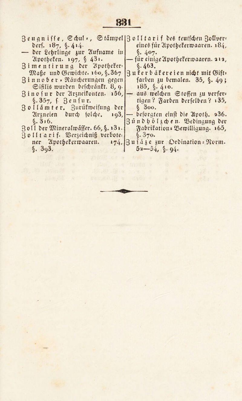3eugniffe, €cbul», ©färnpel t&gt;erf. 187, §. 414 * — ber ßefjrlinge jur Rufname in ^Ipofbefen. 197, § 43«. 3 i m e n f i r u n g ber 2&lt;pof^efer= Wage unb ©cmid)fe. 160, §.367 3 i n n 0 b e r » SKäucberitngen gegen 0ifütS mürben befcbränFt. 8,9. 3 i n 0 f u r ber 21rsneiFonfen* i56, §•357, f 3*nfu** 3oIIdttifer. 3urüfnwifung bcr 3Ir$neitn burd; fclcpe. 193, §. 3«6. 3oll ber Wineralmaffer. 66, §. 131. 3 0 II l a t i f. 93er$eicpni§ verböte^ ner ^Ipot^efermaaren. 174, §. 393. 3 0 II f a tif be$ feuffcben 3onüer- eineS für 2lpoIf)ebern?aaren. 184, §. 407. — für einigeTIpofbebermaaren. 2 \ 2, §./,63. 3u£erbäFereten nic&amp;f mit©ift* färben §u bemalen. 35, §. 49» i85, §. 410. — aus melcben «Stoffen ju verfem figen? garben berfelbenV «35, § 3oo. —- bcforgfen einft bie 2lpo(I;. «36. 3 ü n b i) ö I j d? t n. SSebingung ber ^abriüations ^Bewilligung. i65, §. 370. 3ufd$e $ur Crbinafions9?orm. 52—54/ §• 94-