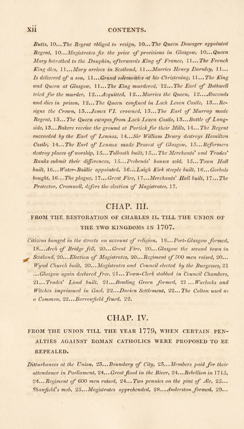 Butts, 10... The Regent obliged to resign, 10... The Queen Dowager appointed Regent, 10...Magistrates fix the price of provisions in Glasgow, 10... Queen Mary betrothed to the Dauphin, afterwards King of France, 11... The French King dies, 11...Mary arrives in Scotland, 11 ...Marries Henry Darnley, 11... Is delivered of a son, 11 ...Grand solemnities at his Christening, 11... The King and Queen at Glasgow, 11... The King murdered, 12... The Earl of Rothwell tried for the murder, 12... Acquitted, 12...Marries the Queen, 12...Absconds and dies in prison, 12... The Queen confined in Loch Leven Castle, 13...Re- signs the Crown, 13... James VI. crowned, 13... The Earl of Murray made Regent, 13... The Queen escapes from Loch Leven Castle, 13... Battle of Lang- side, 13...Bakers receive the ground at Partickfor their Mills, 14... The Regent succeeded by the Earl of Lennox, 14...Sir William Drury destroys Hamilton Castle, 14... The Earl of Lennox made Provost of Glasgow, 15...Reformers destroy places of worship, 15...Tolbooth built, 15... The Merchants' and Trades' Ranks submit their differences, 15...Prebends' houses sold, 15...Town Hall built, 16... Water-Baillie appointed, 16...Laigh Kirk steeple built, 16...Gorbals bought, 16..,The plague, 17...Great Fire, 17...Merchants' Hall built, 17...The Protector, Cromwell, defers the election of Magistrates, 17. CHAP. III. FROM THE RESTORATION OF CHARLES II. TILL THE UNION OF THE TWO KINGDOMS IN 1707. Citizens hanged in the streets on account of religion, 18... Port-Glasgow formed, 15.. . Arch of Bridge fell, 20... Great Fire, 20... Glasgoiv the second town in j Scotland, 20...Election of Magistrates, 20...Regiment of 500 men raised, 20... Wynd Church built, 20...Magistrates and Council elected by the Burgesses, 21 ...Glasgow again declared free, 21 ...Town- Clerk stabbed in Council Chambers, 21.. . Trades' Land built, 21... Bowling Green formed, 21 ...Warlocks and Witches imprisoned in Gaol, 22...Darien Settlement, 22...The Calton used as a Common, 22...Barronfield feued, 22. CHAP. IV. FROM THE UNION TILL THE YEAR 1779, WHEN CERTAIN PEN- ALTIES AGAINST ROMAN CATHOLICS WERE PROPOSED TO BE REPEALED. Disturbances at the Union, 23...Boundary of City, 23...Members paid for their attendance in Parliament, 24. ..Great food in the River, 25... Rebellion in 1715, 24.. .Regiment of 600 men raised, 24...Two pennies on the pint of Ale, 25... Shaufield's mob, 25...Magistrates apprehended, 28... Anderston formed, 29...