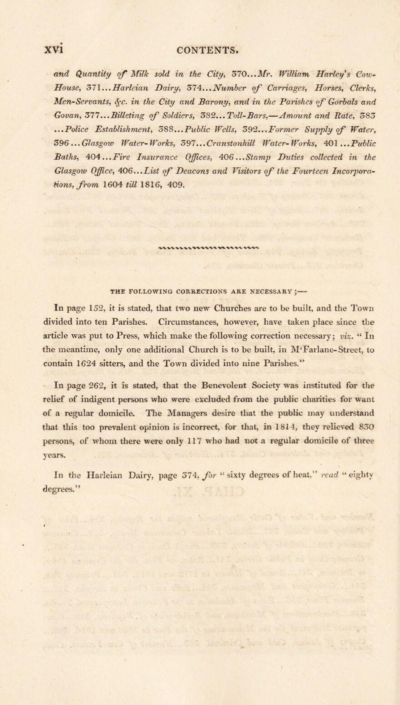 and Quantity of Milk sold in the City, 370...Mr. William Harley's Cow<- House, 371...Harleian Dairy, 374...Number of Carriages, Horses, Clerks, Men-Servants, fyc. in the City arid Barony, and in the Parishes of Gorbals and Govan, 377... Billeting of Soldiers, 382... Toll-Bars,—Amount and Rate, 383 ...Police Establishment, 588...Public Wells, 392...Former Supply of Water, 396 ... Glasgow Water- Works, 397... Cranstonhill Water- Works, 401 ... Public Baths, 404...Fire Insurance Offices, 406...Stamp Duties collected in the Glasgow Office, 406...List of Deacons and Visitors of the Fourteen Incorpora- tions, from 1604 till 1816, 409. THE FOLLOWING CORRECTIONS ARE NECESSARY ;«— In page 152, it is stated, that two new Churches are to be built, and the Town divided into ten Parishes. Circumstances, however, have taken place since the article was put to Press, which make the following correction necessary ; viz. “ In the meantime, only one additional Church is to be built, in M‘ Far lane- Street, to contain 1624 sitters, and the Town divided into nine Parishes.” In page 262, it is stated, that the Benevolent Society was instituted for the relief of indigent persons who were excluded from the public charities for want of a regular domicile. The Managers desire that the public may understand that this too prevalent opinion is incorrect, for that, in 1814, they relieved 830 persons, of whom there were only 117 who had not a regular domicile of three years. In the Harleian Dairy, page 374, for “sixty degrees of heat,” read “eighty- degrees.”