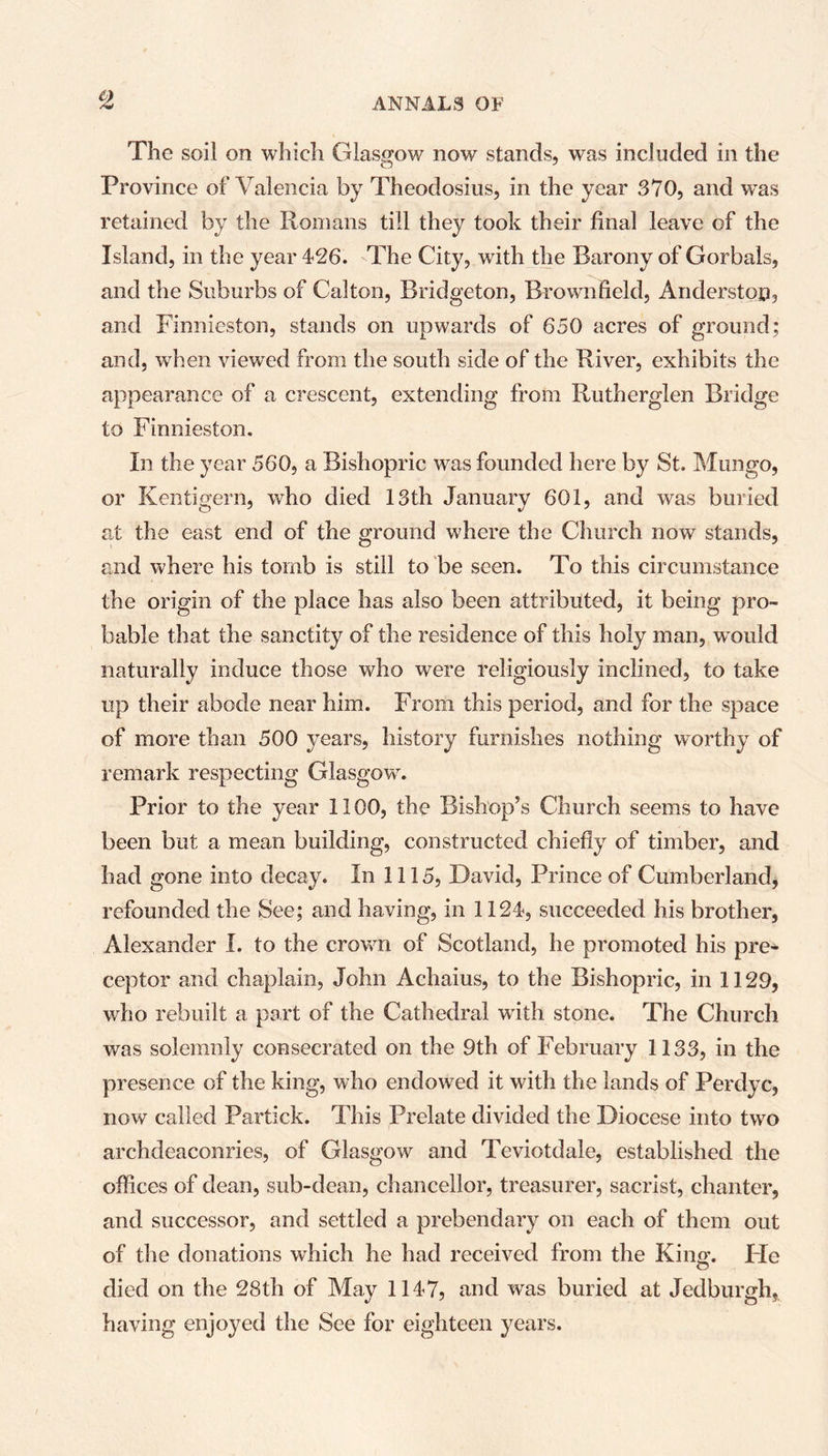 The soil on which Glasgow now stands, was included in the Province of Valencia by Theodosius, in the year 370, and wTas retained by the Romans till they took their final leave of the Island, in the year 426. The City, with the Barony of Gorbals, and the Suburbs of Calton, Bridgeton, Brownfield, Anderstop, and Finnieston, stands on upwards of 650 acres of ground; and, when viewed from the south side of the River, exhibits the appearance of a crescent, extending from Rutherglen Bridge to Finnieston. In the year 560, a Bishopric was founded here by St. Mungo, or Kentigern, who died 13th January 601, and was buried at the east end of the ground where the Church now stands, and where his tomb is still to be seen. To this circumstance the origin of the place has also been attributed, it being pro- bable that the sanctity of the residence of this holy man, would naturally induce those who were religiously inclined, to take up their abode near him. From this period, and for the space of more than 500 years, history furnishes nothing worthy of remark respecting Glasgow. Prior to the year 1100, the Bishop’s Church seems to have been but a mean building, constructed chiefly of timber, and had gone into decay. In 1115, David, Prince of Cumberland, refounded the See; and having, in 1124, succeeded his brother, Alexander X. to the crowm of Scotland, he promoted his pre- ceptor and chaplain, John Achaius, to the Bishopric, in 1129, wrho rebuilt a part of the Cathedral with stone. The Church was solemnly consecrated on the 9th of February 1133, in the presence of the king, who endowed it with the lands of Perdyc, now called Partick. This Prelate divided the Diocese into two archdeaconries, of Glasgow and Teviotdale, established the offices of dean, sub-dean, chancellor, treasurer, sacrist, chanter, and successor, and settled a prebendary on each of them out of the donations which he had received from the King. He died on the 28th of May 1147, and was buried at Jedburgh, having enjojmd the See for eighteen years.