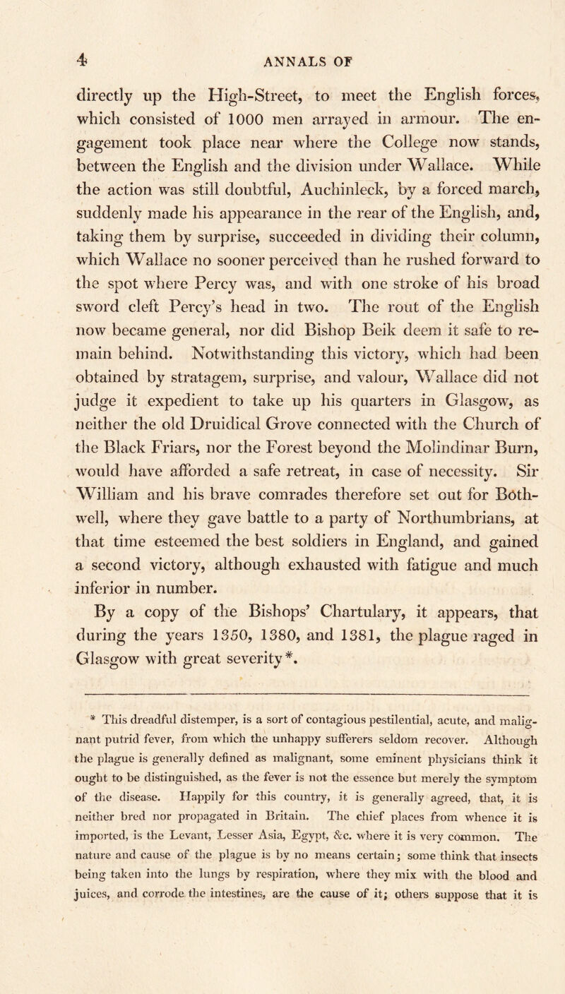 directly up the High-Street, to meet the English forces, which consisted of 1000 men arrayed in armour. The en- gagement took place near where the College now stands, between the English and the division under Wallace. While the action was still doubtful, Auchinleck, by a forced march, suddenly made his appearance in the rear of the English, and, taking them by surprise, succeeded in dividing their column, which Wallace no sooner perceived than he rushed forward to the spot where Percy was, and with one stroke of his broad sword cleft Percy’s head in two. The rout of the English now became general, nor did Bishop Beik deem it safe to re- main behind. Notwithstanding this victory, which had been obtained by stratagem, surprise, and valour, Wallace did not judge it expedient to take up his quarters in Glasgow, as neither the old Druidical Grove connected with the Church of the Black Friars, nor the Forest beyond the Molindinar Burn, would have afforded a safe retreat, in case of necessity. Sir William and his brave comrades therefore set out for Both- well, where they gave battle to a party of Northumbrians, at that time esteemed the best soldiers in England, and gained a second victory, although exhausted with fatigue and much inferior in number. By a copy of the Bishops’ Chartulary, it appears, that during the years 1350, 1380, and 1381, the plague raged in Glasgow with great severity*. * This dreadful distemper, is a sort of contagious pestilential, acute, and malig- nant putrid fever, from which the unhappy sufferers seldom recover. Although the plague is generally defined as malignant, some eminent physicians think it ought to be distinguished, as the fever is not the essence but merely the symptom of the disease. Happily for this country, it is generally agreed, that, it is neither bred nor propagated in Britain. The chief places from whence it is imported, is the Levant, Lesser Asia, Egypt, &c. where it is very common. The nature and cause of the plague is by no means certain; some think that insects being taken into the lungs by respiration, where they mix with the blood and juices, and corrode the intestines, are the cause of it; others suppose that it is