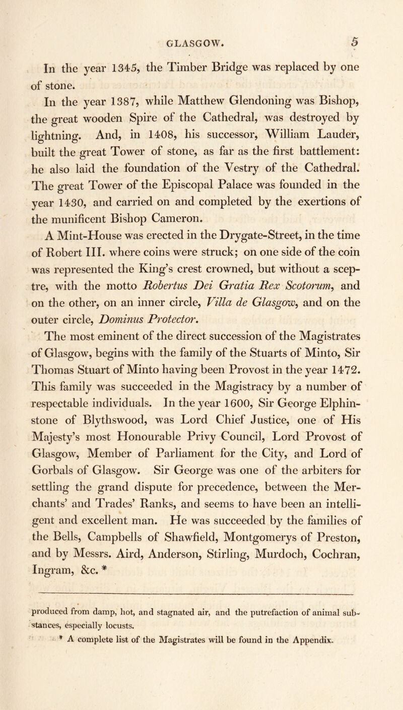 In the year 1345, the Timber Bridge was replaced by one of stone. In the year 1387, while Matthew Glendoning was Bishop, the great wooden Spire of the Cathedral, was destroyed by lightning. And, in 1408, his successor, William Lauder, built the great Tower of stone, as far as the first battlement: he also laid the foundation of the Vestry of the Cathedral. The great Tower of the Episcopal Palace was founded in the year 1430, and carried on and completed by the exertions of the munificent Bishop Cameron. A Mint-House was erected in the Drygate-Street, in the time of Robert III. where coins were struck; on one side of the coin was represented the King’s crest crowned, but without a scep- tre, with the motto Robertas Dei Gratia Rex Scotorum, and on the other, on an inner circle, Villa de Glasgow, and on the outer circle, Dominus Protector. The most eminent of the direct succession of the Magistrates of Glasgow, begins with the family of the Stuarts of Minto, Sir Thomas Stuart of Minto having been Provost in the year 1472. This family was succeeded in the Magistracy by a number of respectable individuals. In the year 1600, Sir George Elphin- stone of Blythswood, was Lord Chief Justice, one of His Majesty’s most Honourable Privy Council, Lord Provost of Glasgow, Member of Parliament for the City, and Lord of Gorbals of Glasgow. Sir George was one of the arbiters for settling the grand dispute for precedence, between the Mer- chants’ and Trades’ Ranks, and seems to have been an intelli- gent and excellent man. He was succeeded by the families of the Bells, Campbells of Shawfield, Montgomerys of Preston, and by Messrs. Aird, Anderson, Stirling, Murdoch, Cochran, Ingram, &c. * * produced from damp, hot, and stagnated air, and the putrefaction of animal sub-' stances, especially locusts. * A complete list of the Magistrates will be found in the Appendix.