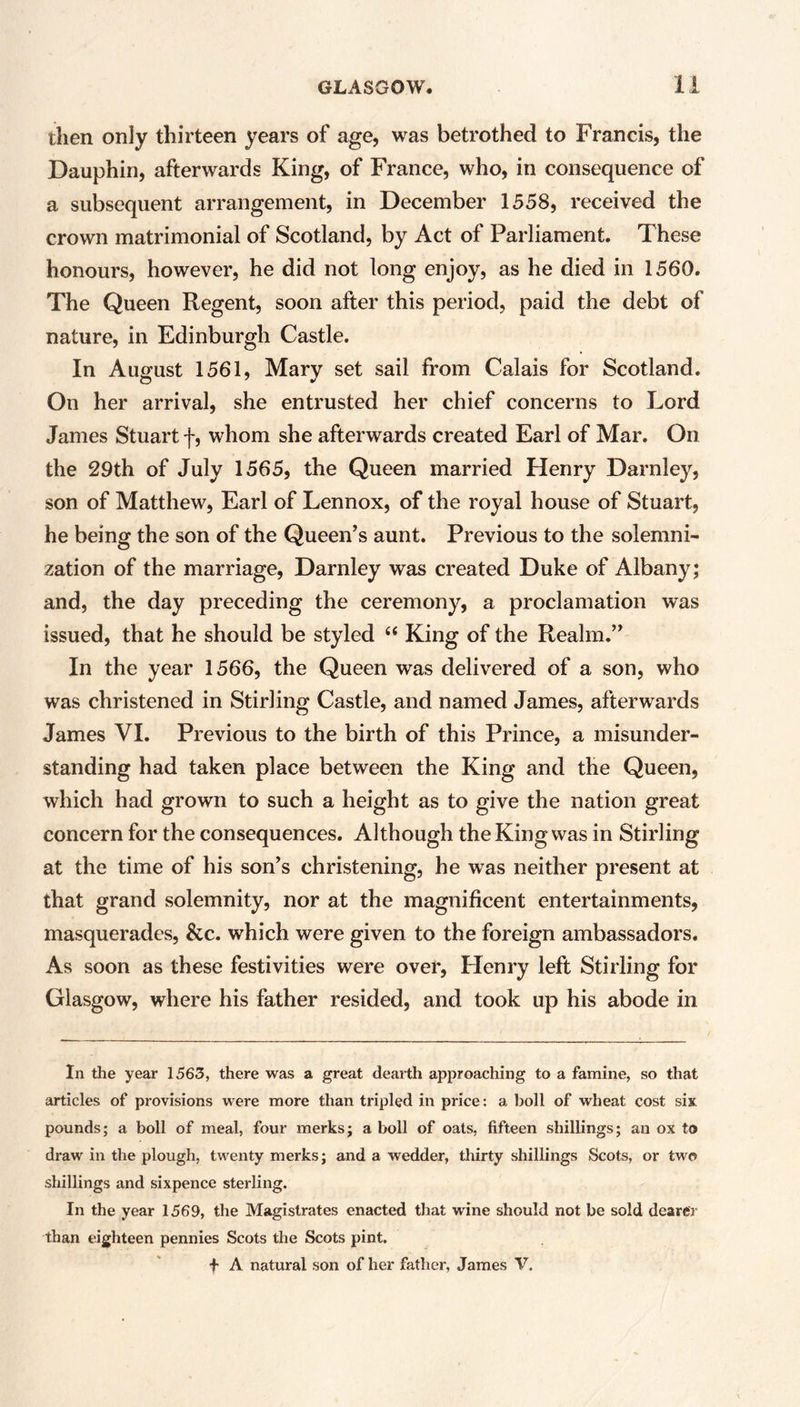 then only thirteen years of age, was betrothed to Francis, the Dauphin, afterwards King, of France, who, in consequence of a subsequent arrangement, in December 1558, received the crown matrimonial of Scotland, by Act of Parliament. These honours, however, he did not long enjoy, as he died in 1560. The Queen Regent, soon after this period, paid the debt of nature, in Edinburgh Castle. In August 1561, Mary set sail from Calais for Scotland. On her arrival, she entrusted her chief concerns to Lord James Stuart f, whom she afterwards created Earl of Mar. On the 29th of July 1565, the Queen married Henry Darnley, son of Matthew, Earl of Lennox, of the royal house of Stuart, he being the son of the Queen’s aunt. Previous to the solemni- zation of the marriage, Darnley was created Duke of Albany; and, the day preceding the ceremony, a proclamation was issued, that he should be styled “ King of the Realm.” In the year 1566, the Queen was delivered of a son, who was christened in Stirling Castle, and named James, afterwards James VI. Previous to the birth of this Prince, a misunder- standing had taken place between the King and the Queen, which had grown to such a height as to give the nation great concern for the consequences. Although the King was in Stirling at the time of his son’s christening, he was neither present at that grand solemnity, nor at the magnificent entertainments, masquerades, &c. which were given to the foreign ambassadors. As soon as these festivities were over, Henry left Stirling for Glasgow, where his father resided, and took up his abode in In the year 1563, there was a great dearth approaching to a famine, so that articles of provisions were more than tripled in price: a boll of wheat cost six pounds; a boll of meal, four merks; a boll of oats, fifteen shillings; an ox to draw in the plough, twenty merks; and a wedder, thirty shillings Scots, or two shillings and sixpence sterling. In the year 1569, the Magistrates enacted that wine should not be sold dearer than eighteen pennies Scots the Scots pint. + A natural son of her father, James V.