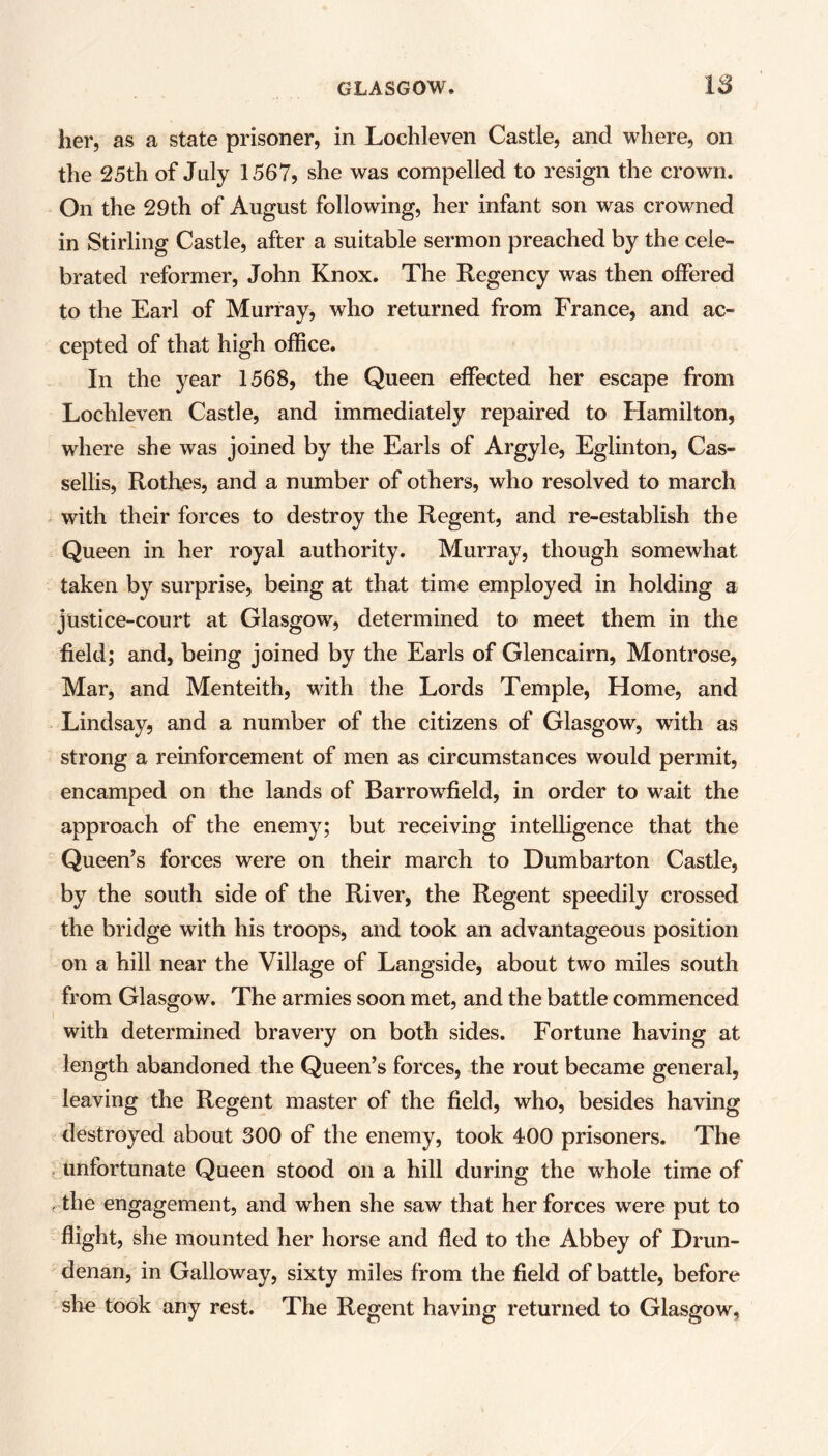 her, as a state prisoner, in Lochleven Castle, and where, on the 25th of July 1567, she was compelled to resign the crown. On the 29th of August following, her infant son was crowned in Stirling Castle, after a suitable sermon preached by the cele- brated reformer, John Knox. The Regency was then offered to the Earl of Murray, who returned from France, and ac- cepted of that high office. In the year 1568, the Queen effected her escape from Lochleven Castle, and immediately repaired to Hamilton, where she was joined by the Earls of Argyle, Eglinton, Cas- sellis, Rothes, and a number of others, who resolved to march with their forces to destroy the Regent, and re-establish the Queen in her royal authority. Murray, though somewhat taken by surprise, being at that time employed in holding a justice-court at Glasgow, determined to meet them in the field; and, being joined by the Earls of Glen cairn, Montrose, Mar, and Menteith, with the Lords Temple, Home, and Lindsay, and a number of the citizens of Glasgow, with as strong a reinforcement of men as circumstances would permit, encamped on the lands of Barrowfield, in order to wait the approach of the enemy; but receiving intelligence that the Queen’s forces were on their march to Dumbarton Castle, by the south side of the River, the Regent speedily crossed the bridge with his troops, and took an advantageous position on a hill near the Village of Langside, about two miles south from Glasgow. The armies soon met, and the battle commenced with determined bravery on both sides. Fortune having at length abandoned the Queen’s forces, the rout became general, leaving the Regent master of the field, who, besides having destroyed about 300 of the enemy, took 400 prisoners. The unfortunate Queen stood on a hill during the whole time of the engagement, and when she saw that her forces were put to flight, she mounted her horse and fled to the Abbey of Drun- denan, in Galloway, sixty miles from the field of battle, before she took any rest. The Regent having returned to Glasgow,