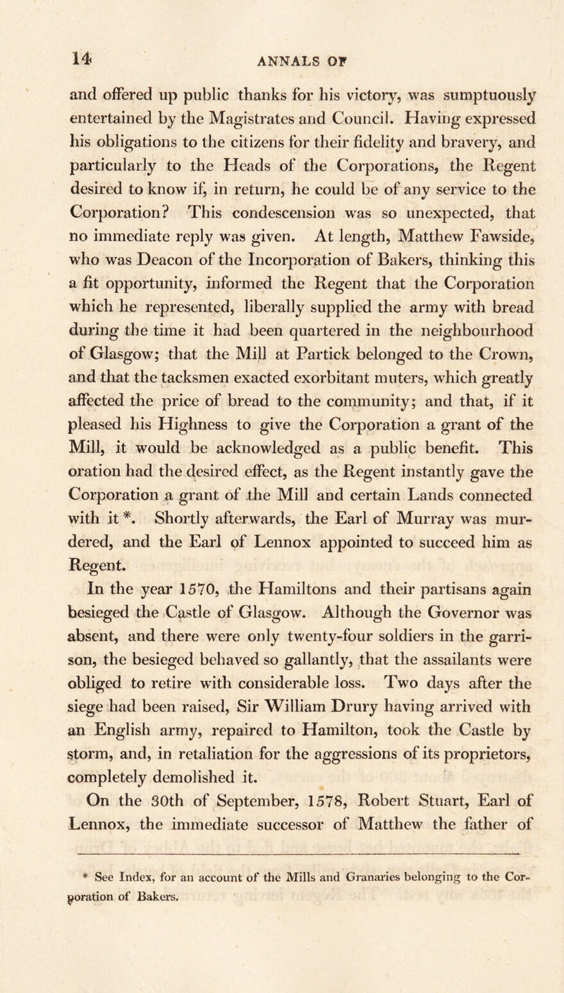 and offered up public thanks for his victory, was sumptuously entertained by the Magistrates and Council. Having expressed his obligations to the citizens for their fidelity and bravery, and particularly to the Heads of the Corporations, the Regent desired to know if, in return, he could be of any service to the Corporation? This condescension was so unexpected, that no immediate reply was given. At length, Matthew Fawside, who was Deacon of the Incorporation of Bakers, thinking this a fit opportunity, informed the Regent that the Corporation which he represented, liberally supplied the army with bread during the time it had been quartered in the neighbourhood of Glasgow; that the Mill at Partick belonged to the Crown, and that the tacksmen exacted exorbitant muters, which greatly affected the price of bread to the community; and that, if it pleased his Highness to give the Corporation a grant of the Mill, it would be acknowledged as a public benefit. This oration had the desired effect, as the Regent instantly gave the Corporation a grant of the Mill and certain Lands connected with it#. Shortly afterwards, the Earl of Murray was mur- dered, and the Earl of Lennox appointed to succeed him as Regent. In the year 1570, the Hamiltons and their partisans again besieged the Castle of Glasgow. Although the Governor was absent, and there were only twenty-four soldiers in the garri- son, the besieged behaved so gallantly, that the assailants were obliged to retire with considerable loss. Two days after the siege had been raised, Sir William Drury having arrived with an English army, repaired to Hamilton, took the Castle by storm, and, in retaliation for the aggressions of its proprietors, completely demolished it. On the 30th of September, 1578, Robert Stuart, Earl of Lennox, the immediate successor of Matthew the father of * See Index, for an account of the Mills and Granaries belonging to the Cor- poration of Bakers.