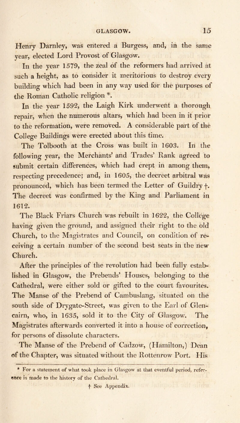 Henry Darnley, was entered a Burgess, and, in the same year, elected Lord Provost of Glasgow. In the year 1579, the zeal of the reformers had arrived at such a height, as to consider it meritorious to destroy every building which had been in any way used for the purposes of the Roman Catholic religion *. In the year 1592, the Laigh Kirk underwent a thorough repair, when the numerous altars, which had been in it prior to the reformation, wrere removed. A considerable part of the College Buildings were erected about this time. The Tolbooth at the Cross was built in 1603. In the following year, the Merchants’ and Trades’ Rank agreed to submit certain differences, which had crept in among them, respecting precedence; and, in 1605, the decreet arbitral was pronounced, which has been termed the Letter of Guildry f. The decreet was confirmed by the King and Parliament in 1612. The Black Friars Church was rebuilt in 1622, the College having given the ground, and assigned their right to the old Church, to the Magistrates and Council, on condition of re- ceiving a certain number of the second best seats in the new Church. After the principles of the revolution had been fully estab- lished in Glasgow, the Prebends’ Houses, belonging to the Cathedral, were either sold or gifted to the court favourites. The Manse of the Prebend of Cambuslang, situated on the south side of Dry gate-Street, was given to the Earl of Glen- cairn, who, in 1635, sold it to the City of Glasgowr. The Magistrates afterwards converted it into a house of correction, for persons of dissolute characters. The Manse of the Prebend of Cadzow, (Hamilton,) Dean of the Chapter, was situated without the Rottenrow Port. His * For a statement of what took place in Glasgow at that eventful period, refer- ence is made to the history of the Cathedral. \ f See Appendix.