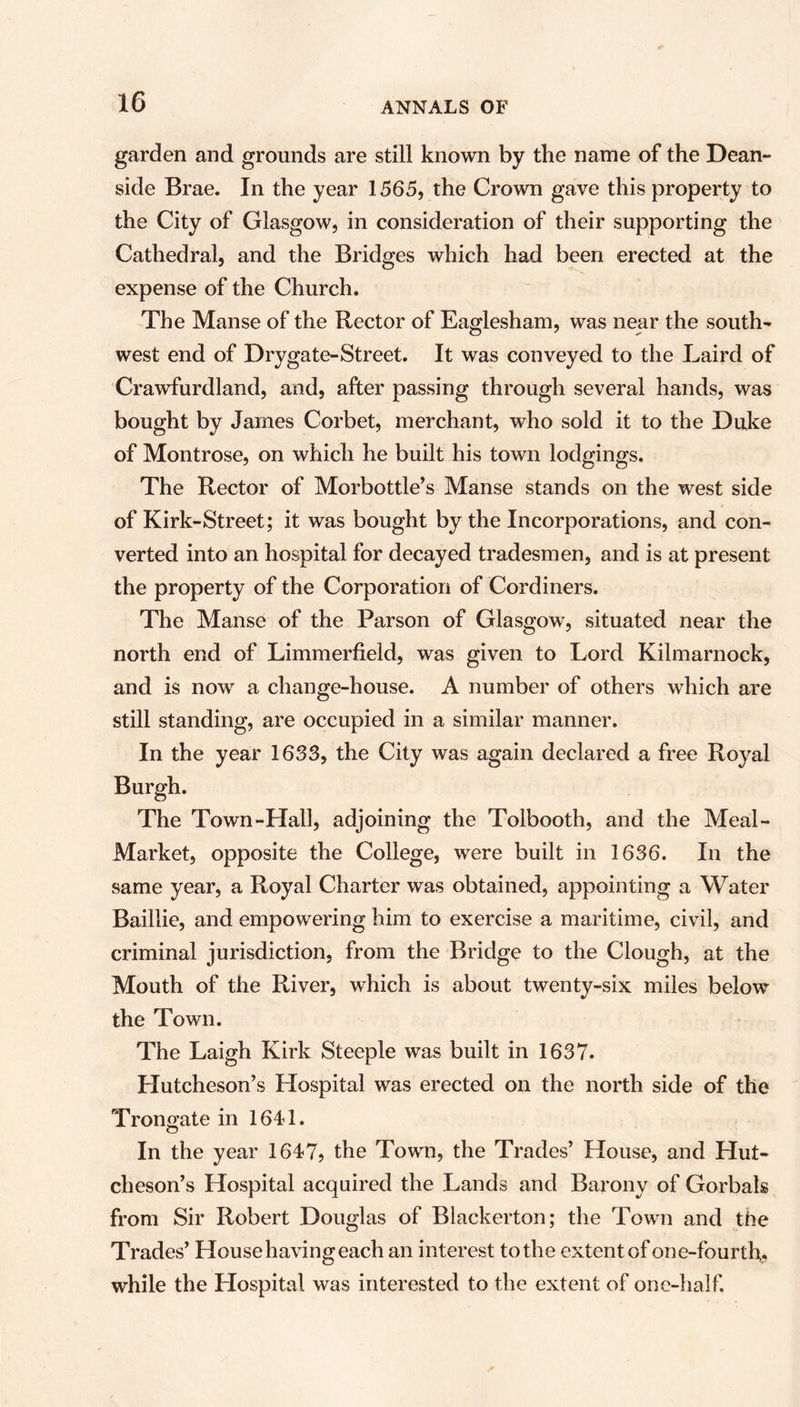 garden and grounds are still known by the name of the Dean- side Brae. In the year 1565, the Crown gave this property to the City of Glasgow, in consideration of their supporting the Cathedral, and the Bridges which had been erected at the expense of the Church. The Manse of the Rector of Eaglesham, was near the south- west end of Drygate-Street. It was conveyed to the Laird of Crawfurdland, and, after passing through several hands, was bought by James Corbet, merchant, who sold it to the Duke of Montrose, on which he built his town lodgings. The Rector of Morbottle’s Manse stands on the west side of Kirk-Street; it was bought by the Incorporations, and con- verted into an hospital for decayed tradesmen, and is at present the property of the Corporation of Cordiners. The Manse of the Parson of Glasgow, situated near the north end of Limmerfield, was given to Lord Kilmarnock, and is now a change-house. A number of others which are still standing, are occupied in a similar manner. In the year 1633, the City was again declared a free Royal Burgh. The Town-Hall, adjoining the Tolbooth, and the Meal- Market, opposite the College, were built in 1636. In the same year, a Royal Charter was obtained, appointing a Water Baillie, and empowering him to exercise a maritime, civil, and criminal jurisdiction, from the Bridge to the Clough, at the Mouth of the River, which is about twenty-six miles below the Town. The Laigh Kirk Steeple was built in 1637. Hutcheson’s Llospital was erected on the north side of the Troneate in 1611. In the year 1647, the Town, the Trades’ House, and Hut- cheson’s Hospital acquired the Lands and Barony of Gorbals from Sir Robert Douglas of Biackerton; the Town and the Trades’ House having each an interest to the extent of one-fourth., while the Hospital was interested to the extent of onc-half.