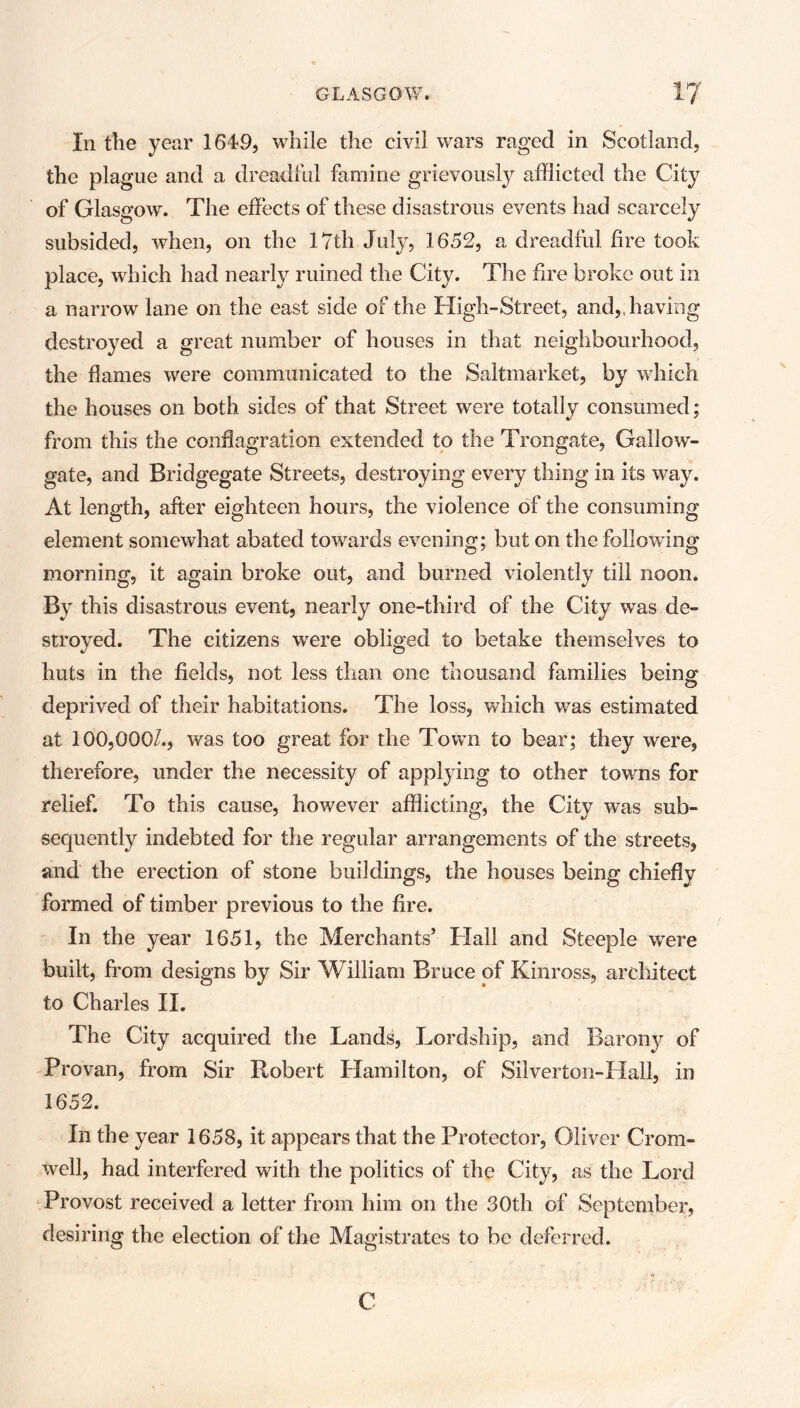 In the year 1649, while the civil wars raged in Scotland, the plague and a dreadful famine grievously afflicted the City of Glasgow. The effects of these disastrous events had scarcely subsided, when, on the 17th July, 1652, a dreadful fire took place, which had nearly ruined the City. The fire broke out in a narrow lane on the east side of the High-Street, and, having destroyed a great number of houses in that neighbourhood, the flames were communicated to the Saltmarket, by which the houses on both sides of that Street wrere totally consumed; from this the conflagration extended to the Trongate, Gallow- gate, and Bridgegate Streets, destroying every thing in its way. At length, after eighteen hours, the violence of the consuming element somewhat abated towards evening; but on the following morning, it again broke out, and burned violently till noon. By this disastrous event, nearly one-third of the City was de- stroyed. The citizens were obliged to betake themselves to huts in the fields, not less than one thousand families being deprived of their habitations. The loss, which was estimated at 100,000/., was too great for the Town to bear; they were, therefore, under the necessity of applying to other towns for relief. To this cause, however afflicting, the City was sub- sequently indebted for the regular arrangements of the streets, and the erection of stone buildings, the houses being chiefly formed of timber previous to the fire. In the year 1651, the Merchants’ Hall and Steeple were built, from designs by Sir William Bruce of Kinross, architect to Charles II. The City acquired the Lands, Lordship, and Barony of Provan, from Sir Robert Hamilton, of Silver ton-Hall, in 1652. In the year 1658, it appears that the Protector, Oliver Crom- well, had interfered with the politics of the City, as the Lord Provost received a letter from him on the 30th of September, desiring the election of the Magistrates to be deferred. C