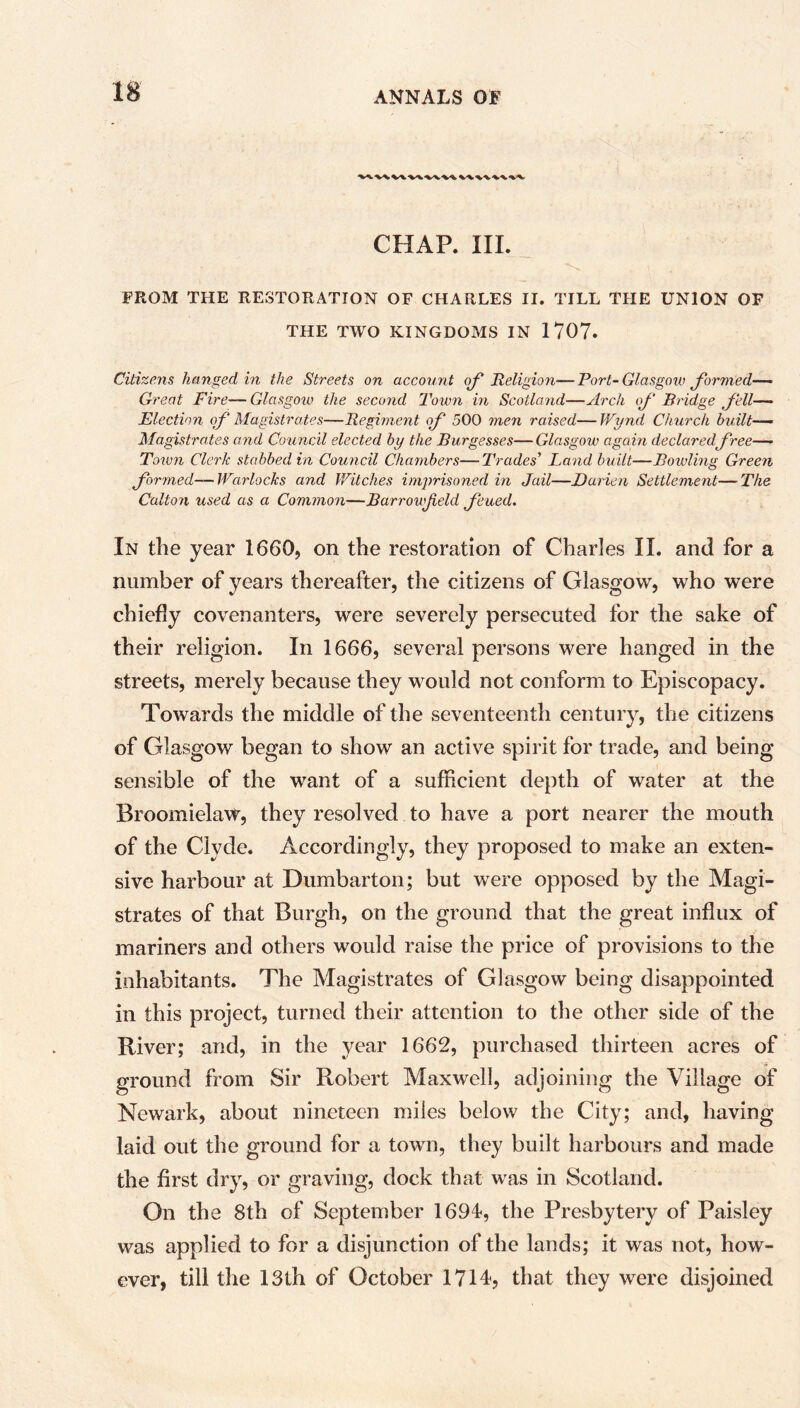 CHAP. III. FROM THE RESTORATION OF CHARLES II. TILL THE UNION OF THE TWO KINGDOMS IN 1707. Citizens hanged in the Streets on account of Religion—Fort-Glasgow formed— Great Fire— Glasgow the second Town in Scotland—Arch of Bridge fell— Election of Magistrates—Regiment of 500 men raised— Wynd Church built— Magistrates and Council elected by the Burgesses—Glasgow again declared free— Tenon Cleric stabbed in Council Chambers—Trades' Land built—Bowling Green formed—Warlocks and Witches imprisoned in Jail—Darien Settlement—The Colton used as a Common—Barrowfeld feued. In the year 1660, on the restoration of Charles II. and for a number of years thereafter, the citizens of Glasgow, who were chiefly covenanters, were severely persecuted for the sake of their religion. In 1666, several persons were hanged in the streets, merely because they would not conform to Episcopacy. Towards the middle of the seventeenth century, the citizens of Glasgow began to show an active spirit for trade, and being sensible of the want of a sufficient depth of water at the Broomielavr, they resolved to have a port nearer the mouth of the Clyde. Accordingly, they proposed to make an exten- sive harbour at Dumbarton; but were opposed by the Magi- strates of that Burgh, on the ground that the great influx of mariners and others would raise the price of provisions to the inhabitants. The Magistrates of Glasgow being disappointed in this project, turned their attention to the other side of the River; and, in the year 1662, purchased thirteen acres of ground from Sir Robert Maxwell, adjoining the Village of Newark, about nineteen miles below the City; and, having laid out the ground for a town, they built harbours and made the first dry, or graving, dock that was in Scotland. On the 8th of September 1694, the Presbytery of Paisley was applied to for a disjunction of the lands; it was not, how- ever, till the 13th of October 1714, that they were disjoined