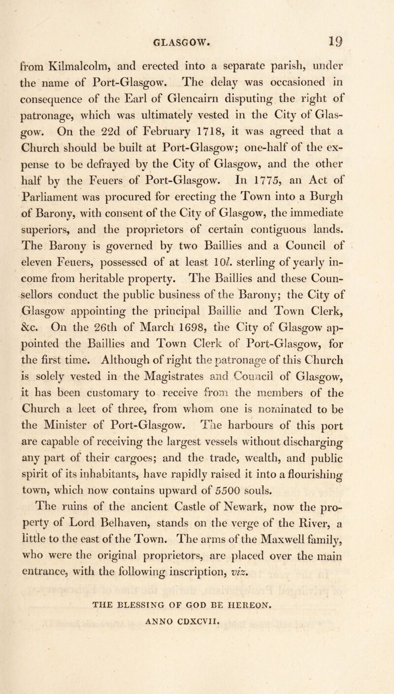 from Kilmalcolm, and erected into a separate parish, under the name of Port-Glasgow. The delay was occasioned in consequence of the Earl of Glencairn disputing the right of patronage, which was ultimately vested in the City of Glas- gow. On the 22d of February 1718, it was agreed that a Church should be built at Port-Glasgow; one-half of the ex- pense to be defrayed by the City of Glasgow, and the other half by the Feuers of Port-Glasgow. In 1775, an Act of Parliament was procured for erecting the Town into a Burgh of Barony, with consent of the City of Glasgow, the immediate superiors, and the proprietors of certain contiguous lands. The Barony is governed by two Baillies and a Council of eleven Feuers, possessed of at least 10/. sterling of yearly in- come from heritable property. The Baillies and these Coun- sellors conduct the public business of the Barony; the City of Glasgow appointing the principal Baillie and Town Clerk, &c. On the 26th of March 1698, the City of Glasgow ap- pointed the Baillies and Town Clerk of Port-Glasgow, for the first time. Although of right the patronage of this Church is solely vested in the Magistrates and Council of Glasgow, it has been customary to receive from the members of the Church a leet of three, from whom one is nominated to be the Minister of Port-Glasgow. The harbours of this port are capable of receiving the largest vessels without discharging any part of their cargoes; and the trade, wealth, and public spirit of its inhabitants, have rapidly raised it into a flourishing town, which now contains upward of 5500 souls. The ruins of the ancient Castle of Newark, now the pro- perty of Lord Belhaven, stands on the verge of the River, a little to the east of the Town. The arms of the Maxwell family, who were the original proprietors, are placed over the main entrance, with the following inscription, viz. THE BLESSING OF GOD BE HEREON. ANNO CDXCVII,