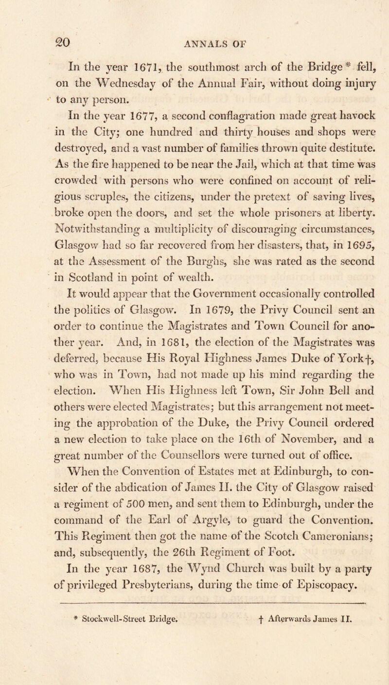 so In the year 1671? the southmost arch of the Bridge * fell, on the Wednesday of the Annual Fair, without doing injury to any person. In the year 1677? a second conflagration made great havock in the City; one hundred and thirty houses and shops were destroyed, and a vast number of families thrown quite destitute. As the fire happened to be near the Jail, which at that time was crowded with persons who were confined on account of reli- gious scruples, the citizens, under the pretext of saving lives, broke open the doors, and set the whole prisoners at liberty. Notwithstanding a multiplicity of discouraging circumstances, Glasgow had so far recovered from her disasters, that, in 1695, at the Assessment of the Burghs, she was rated as the second in Scotland in point of wealth. It would appear that the Government occasionally controlled the politics of Glasgow. In 1679, the Privy Council sent an order to continue the Magistrates and Town Council for ano- ther year. And, in 1681, the election of the Magistrates was deferred, because His Royal Highness James Duke of Yorkf, who was in Town, had not made up his mind regarding the election. When His Highness left Town, Sir John Bell and others wrere elected Magistrates; but this arrangement not meet- ing the approbation of the Duke, the Privy Council ordered a new election to take place on the 16th of November, and a nreat number of the Counsellors were turned out of office. O When the Convention of Estates met at Edinburgh, to con- sider of the abdication of James II. the City of Glasgow raised a regiment of 500 men, and sent them to Edinburgh, under the command of the Earl of Argyle, to guard the Convention. This Regiment then got the name of the Scotch Cameronians; and, subsequently, the 26th Regiment of Foot. In the year 1687? the Wynd Church was built by a party of privileged Presbyterians, during the time of Episcopacy. * Stockwell-Street Bridge. f Afterwards James II.