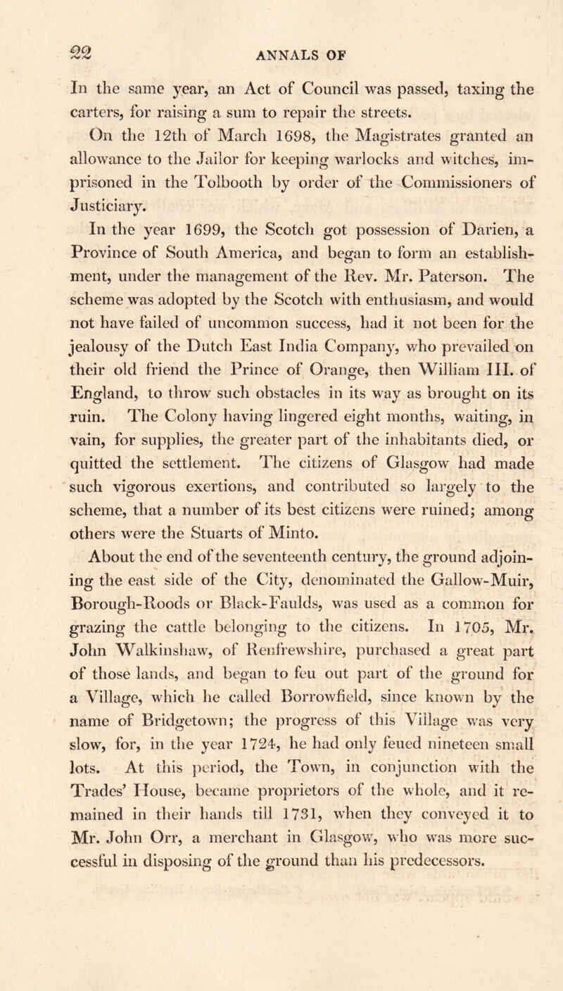 In the same year, an Act of Council was passed, taxing the carters, for raising a sum to repair the streets. On the 12th of March 1698, the Magistrates granted an allowance to the Jailor for keeping warlocks and witches, im- prisoned in the Tolbooth by order of the Commissioners of Justiciary. In the year 1699, the Scotch got possession of Darien, a Province of South America, and began to form an establish- ment, under the management of the Rev. Mr. Paterson. The scheme was adopted by the Scotch with enthusiasm, and would not have failed of uncommon success, had it not been for the jealousy of the Dutch East India Company, who prevailed on their old friend the Prince of Orange, then William III. of England, to throw such obstacles in its way as brought on its ruin. The Colony having lingered eight months, waiting, in vain, for supplies, the greater part of the inhabitants died, or quitted the settlement. The citizens of Glasgow had made such vigorous exertions, and contributed so largely to the scheme, that a number of its best citizens were ruined; among others were the Stuarts of Minto. About the end of the seventeenth century, the ground adjoin- ing the east side of the City, denominated the Gallow-Muir, Borough-Roods or Black-Faulds, was used as a common for grazing the cattle belonging to the citizens. In 1705, Mr. John Walkinshaw', of Renfrewshire, purchased a great part of those lands, and began to feu out part of the ground for a Village, which he called Borrowfield, since known by the name of Bridgetown; the progress of this Village was very slow, for, in the year 1724, he had only feued nineteen small lots. At this period, the Town, in conjunction with the Trades’ House, became proprietors of the whole, and it re- mained in their hands till 1731, when they conveyed it to Mr. John Orr, a merchant in Glasgow, who wras more suc- cessful in disposing of the ground than his predecessors.