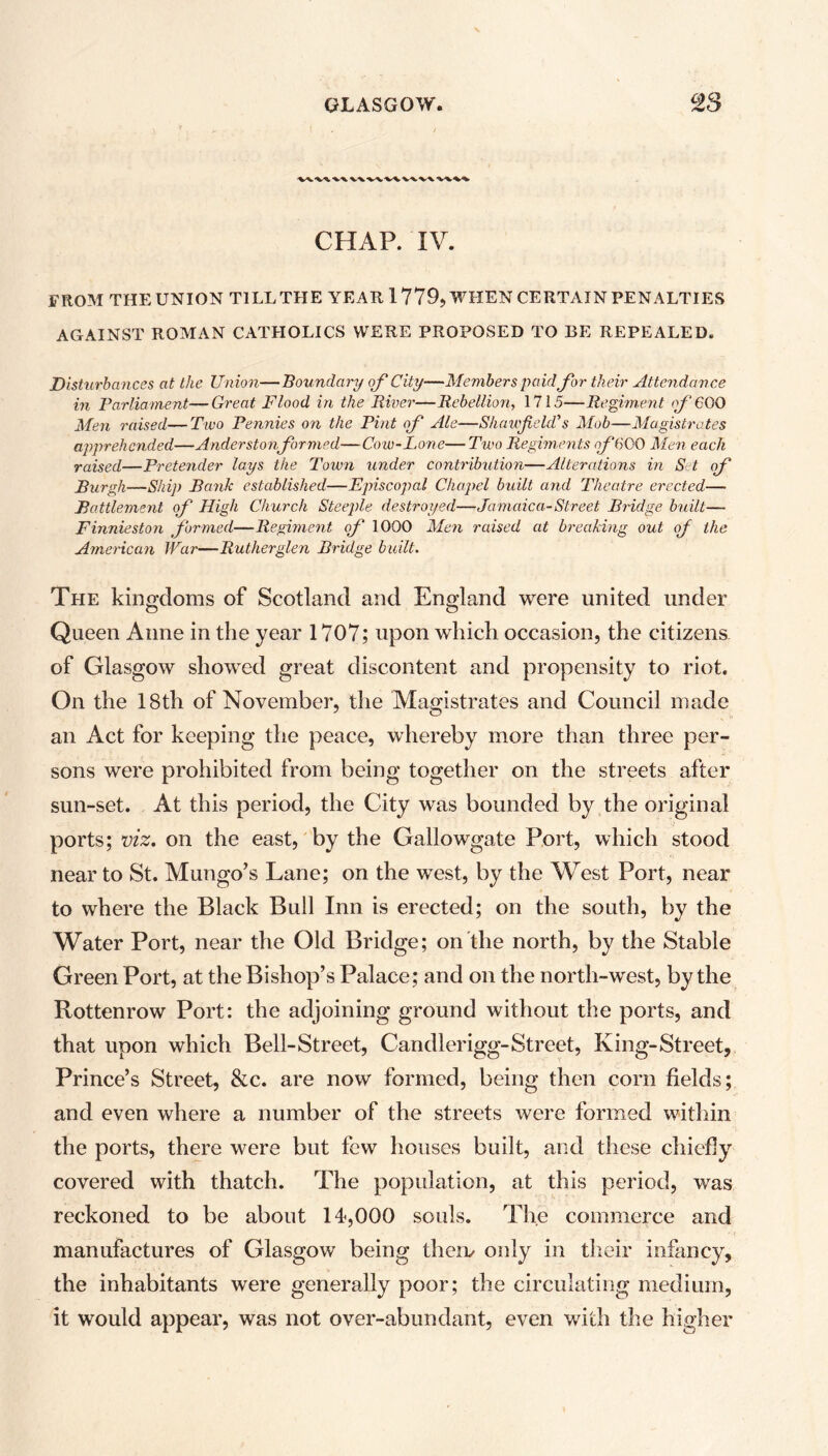 wv\v\ CHAP. IV. FROM THE UNION TILL THE YEAR 1 779, WHEN CERTAIN PENALTIES AGAINST ROMAN CATHOLICS WERE PROPOSED TO BE REPEALED. Disturbances at the Union—Boundary of City—Members paid for their Attendance in Parliament—Great Flood in the River—Rebellion, 1715—Regiment f GOO Men raised—Two Pennies on the Pint of Ale—Shawfield's Mob—Magistrates apprehended—Anderstonformed—Cow-Lone—Two Regiments of 600 Men each raised—Pretender lays the Town under contribution—Alterations in S t of Burgh—Ship Ranh established—Episcopal Chapel built and Theatre erected— Battlement of High Church Steeple destroyed—Jamaica-Street Bridge built— Finnieston formed—Regiment of 1000 Men raised at breaking out of the American War—Rutherglen Bridge built. The kingdoms of Scotland and England were united under Queen Anne in the year 1707; upon which occasion, the citizens of Glasgow showed great discontent and propensity to riot. On the 18th of November, the Magistrates and Council made an Act for keeping the peace, whereby more than three per- sons were prohibited from being together on the streets after sun-set. At this period, the City was bounded by the original ports; viz. on the east, by the Gallowgate Port, which stood near to St. Mungo’s Lane; on the west, by the West Port, near to where the Black Bull Inn is erected; on the south, by the Water Port, near the Old Bridge; on the north, by the Stable Green Port, at the Bishop’s Palace; and on the north-west, by the Rottenrow Port: the adjoining ground without the ports, and that upon which Bell-Street, Candlerigg-Street, King-Street, Prince’s Street, &c. are now formed, being then corn fields; and even where a number of the streets were formed within the ports, there were but few houses built, and these chiefly covered with thatch. The population, at this period, was reckoned to be about 14,000 souls. The commerce and manufactures of Glasgow being them only in their infancy, the inhabitants were generally poor; the circulating medium, it would appear, was not over-abundant, even with the higher