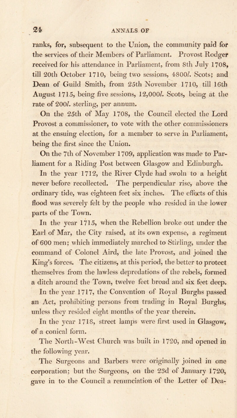 ranks, for, subsequent to the Union, the community paid for the services of their Members of Parliament. Provost Rodger received for his attendance in Parliament, from 8th July 1708, till 20th October 1710, being two sessions, 4800/. Scots; and Dean of Guild Smith, from 25th November 1710, till 16th August 1715, being five sessions, 12,000/. Scots, being at the rate of 200/. sterling, per annum. On the 25th of May 1708, the Council elected the Lord Provost a commissioner, to vote with the other commissioners at the ensuing election, for a member to serve in Parliament, being the first since the Union. On the 7th of November 1700, application was made to Par- liament for a Riding Post between Glasgow and Edinburgh. In the year 1712, the River Clyde had swoln to a height never before recollected. The perpendicular rise, above the ordinary tide, was eighteen feet six inches. The effects of this flood was severely felt by the people who resided in the lower parts of the Town. In the year 1715, when the Rebellion broke out under the Earl of Mar, the City raised, at its own expense, a regiment of 600 men; which immediately marched to Stirling, under the command of Colonel Aird, the late Provost, and joined the King’s forces. The citizens, at this period, the better to protect themselves from the lawless depredations of the rebels, formed a ditch around the Town, twelve feet broad and six feet deep. In the year 1717, the Convention of Royal Burghs passed an Act, prohibiting persons from trading in Royal Burghs, unless they resided eight months of the year therein. In the year 1718, street lamps were first used in Glasgow, of a conical form. The North-West Church was built in 1720, and opened in the following year. The Surgeons and Barbers were originally joined in one corporation ; but the Surgeons, on the 23d of January 1720, gave in to the Council a renunciation of the Letter of Dea- O