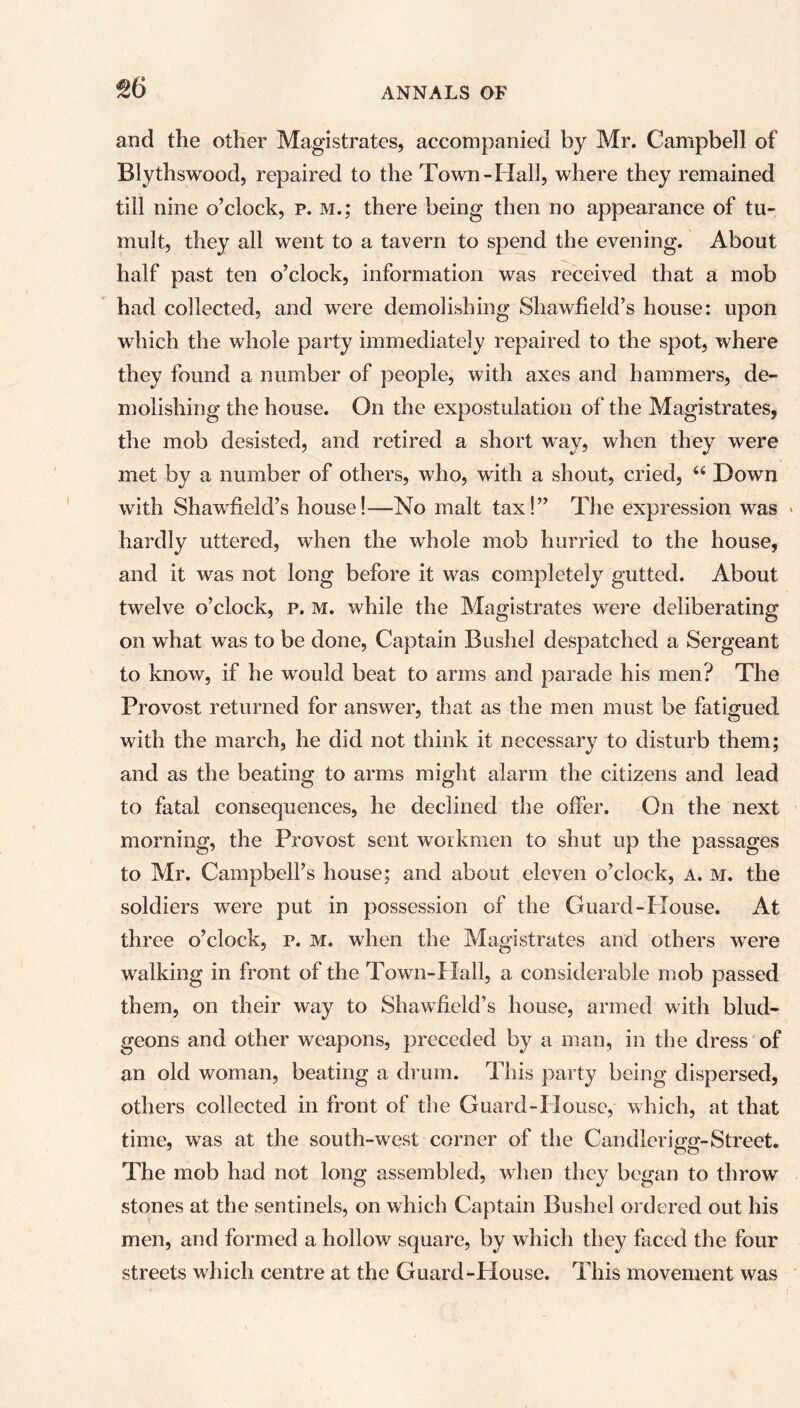 %6 and the other Magistrates, accompanied by Mr. Campbell of Blythswood, repaired to the Town-Hall, where they remained till nine o’clock, p. m.; there being then no appearance of tu- mult, they all went to a tavern to spend the evening. About half past ten o’clock, information was received that a mob had collected, and were demolishing Shawfield’s house: upon which the whole party immediately repaired to the spot, where they found a number of people, with axes and hammers, de- molishing the house. On the expostulation of the Magistrates, the mob desisted, and retired a short way, when they were met by a number of others, who, with a shout, cried, “ Down with Shawfield’s house!—No malt tax!” The expression was hardly uttered, when the whole mob hurried to the house, and it was not long before it was completely gutted. About twelve o’clock, p. m. while the Magistrates were deliberating on what was to be done, Captain Bushel despatched a Sergeant to know, if he would beat to arms and parade his men? The Provost returned for answer, that as the men must be fatigued with the march, he did not think it necessary to disturb them; and as the beating to arms might alarm the citizens and lead to fatal consequences, he declined the olfer. On the next morning, the Provost sent workmen to shut up the passages to Mr. Campbell’s house; and about eleven o’clock, a. m. the soldiers were put in possession of the Guard-House. At three o’clock, p. m. when the Magistrates and others were walking in front of the Town-Hall, a considerable mob passed them, on their way to Shawfield’s house, armed with blud- geons and other weapons, preceded by a man, in the dress of an old woman, beating a drum. This party being dispersed, others collected in front of the Guard-I louse, which, at that time, was at the south-west corner of the Candlerigg-Street. The mob had not long assembled, when they began to throw stones at the sentinels, on which Captain Bushel ordered out his men, and formed a hollow square, by which they faced the four streets which centre at the Guard-House. This movement was