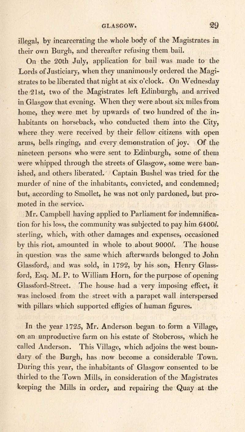 illegal, by incarcerating the whole body of the Magistrates in their own Burgh, and thereafter refusing them bail. On the 20th July, application for bail was made to the Lords of Justiciary, when they unanimously ordered the Magi- strates to be liberated that night at six o’clock. On Wednesday the 21st, two of the Magistrates left Edinburgh, and arrived in Glasgow that evening. When they were about six miles from home, they were met by upwards of two hundred of the in- habitants on horseback, who conducted them into the City, where they were received by their fellow citizens with open arms, bells ringing, and every demonstration of joy. Of the nineteen persons who were sent to Edinburgh, some of them were whipped through the streets of Glasgow, some were ban- ished, and others liberated. Captain Bushel was tried for the murder of nine of the inhabitants, convicted, and condemned; but, according to Smollet, he was not only pardoned, but pro- moted in the service. Mr. Campbell having applied to Parliament for indemnifica- tion for his loss, the community was subjected to pay him 6400/. sterling, which, with other damages and expenses, occasioned by this riot, amounted in whole to about 9000/. The house in question was the same which afterwards belonged to John Glassford, and was sold, in 1792, by his son, Henry Glass- ford, Esq. M. P. to William Horn, for the purpose of opening Glassford-Street. The house had a very imposing effect, it was inclosed from the street with a parapet wall interspersed with pillars which supported effigies of human figures. In the year 1725, Mr. Anderson began to form a Village, on an unproductive farm on his estate of Stobcross, which he called Anderson. This Village, which adjoins the west boun- dary of the Burgh, has now become a considerable Town. During this year, the inhabitants of Glasgow consented to be thirled to the Town Mills, in consideration of the Magistrates keeping the Mills in order, and repairing the Quay at the