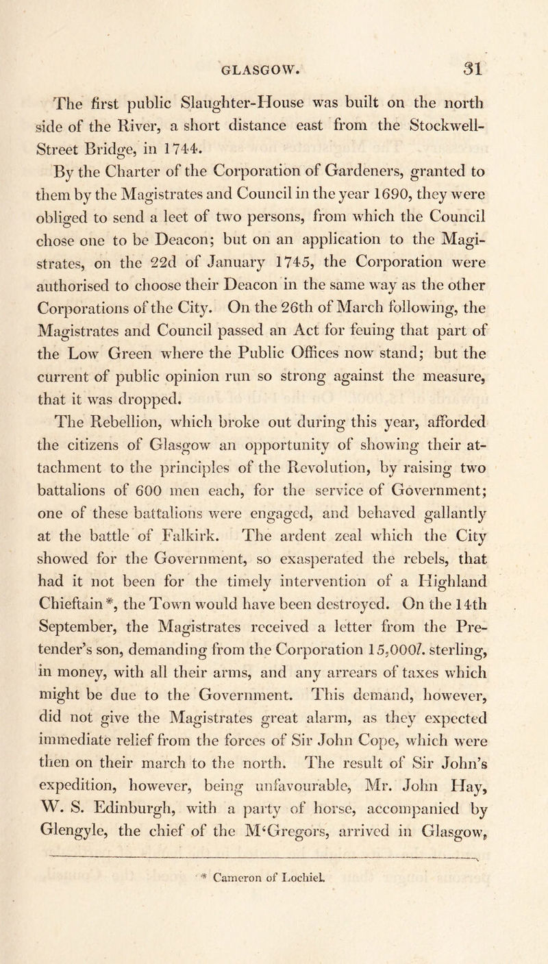 The first public Slaughter-House was built on the north side of the River, a short distance east from the Stockwell- Street Bridge, in 1741. By the Charter of the Corporation of Gardeners, granted to them by the Magistrates and Council in the year 1690, they were obliged to send a leet of two persons, from which the Council chose one to be Deacon; but on an application to the Magi- strates, on the 22d of January 1745, the Corporation were authorised to choose their Deacon in the same way as the other Corporations of the City. On the 26th of March following, the Magistrates and Council passed an Act for feuing that part of the Low Green where the Public Offices now stand; but the current of public opinion run so strong against the measure, that it was dropped. The Rebellion, which broke out during this year, afforded the citizens of Glasgow an opportunity of showing their at- tachment to the principles of the Revolution, by raising two battalions of 600 men each, for the service of Government; one of these battalions were engaged, and behaved gallantly at the battle of Falkirk. The ardent zeal which the City showed for the Government, so exasperated the rebels, that had it not been for the timely intervention of a Highland Chieftain*, the Town would have been destroyed. On the 14th September, the Magistrates received a letter from the Pre- tender’s son, demanding from the Corporation 15,000/. sterling, in money, with all their arms, and any arrears of taxes which might be due to the Government. This demand, however, did not give the Magistrates great alarm, as they expected immediate relief from the forces of Sir John Cope, which were then on their march to the north. The result of Sir John’s expedition, however, being unfavourable, Mr. John Hay, W. S. Edinburgh, with a party of horse, accompanied by Glengyle, the chief of the M4 Gregors, arrived in Glasgow, * Cameron of Lochiel.