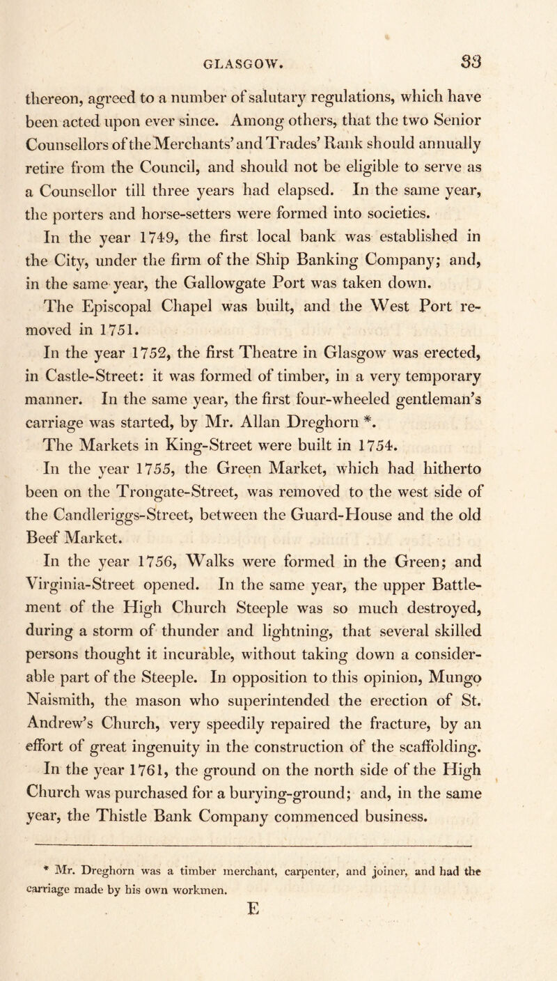 S3 thereon, agreed to a number of salutary regulations, which have been acted upon ever since. Among others, that the two Senior Counsellors of the Merchants’and Trades’ Rank should annually retire from the Council, and should not be eligible to serve as a Counsellor till three years had elapsed. In the same year, the porters and horse-setters were formed into societies. In the year 1749, the first local bank was established in the City, under the firm of the Ship Banking Company; and, in the same year, the Gallowgate Port was taken down. The Episcopal Chapel was built, and the West Port re- moved in 1751. In the year 1752, the first Theatre in Glasgow was erected, in Castle-Street: it was formed of timber, in a very temporary manner. In the same year, the first four-wheeled gentleman’s carriage was started, by Mr. Allan Dreghorn *. The Markets in King-Street wrere built in 1754. In the year 1755, the Green Market, which had hitherto been on the Trongate-Street, was removed to the west side of the Candleriggs-Street, between the Guard-House and the old Beef Market. In the year 1756, Walks were formed in the Green; and Virginia-Street opened. In the same year, the upper Battle- ment of the High Church Steeple was so much destroyed, during a storm of thunder and lightning, that several skilled persons thought it incurable, without taking down a consider- able part of the Steeple. In opposition to this opinion, Mungo Naismith, the mason who superintended the erection of St. Andrew’s Church, very speedily repaired the fracture, by an effort of great ingenuity in the construction of the scaffolding. In the year 1761, the ground on the north side of the High Church was purchased for a burying-ground; and, in the same year, the Thistle Bank Company commenced business. * Mr. Dreghorn was a timber merchant, carpenter, and joiner, and had the carriage made by his own workmen. E