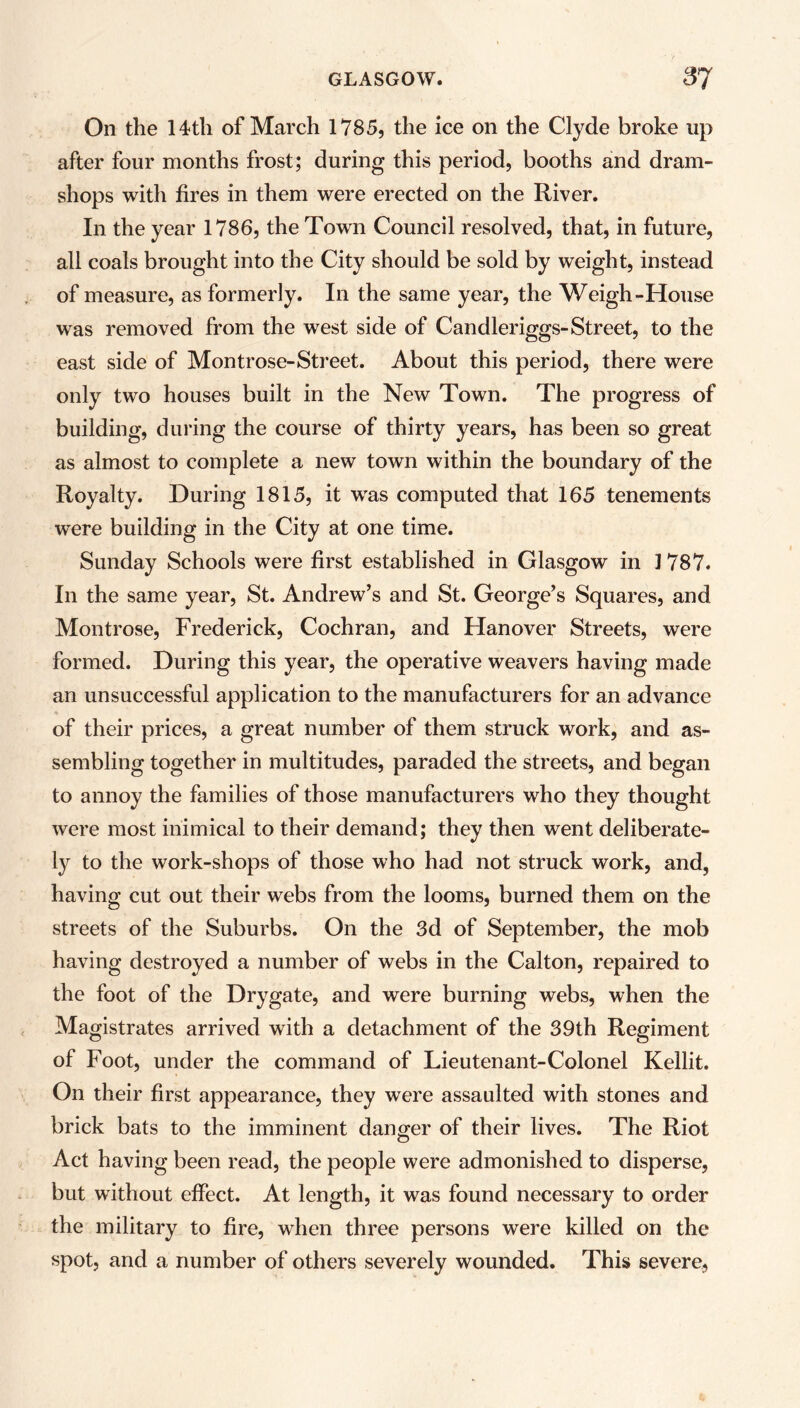 On the 14th of March 1785, the ice on the Clyde broke up after four months frost; during this period, booths and dram- shops with fires in them were erected on the River. In the year 1786, the Town Council resolved, that, in future, all coals brought into the City should be sold by weight, instead of measure, as formerly. In the same year, the Weigh-House was removed from the west side of Candleriggs- Street, to the east side of Montrose-Street. About this period, there were only two houses built in the New Town. The progress of building, during the course of thirty years, has been so great as almost to complete a new town within the boundary of the Royalty. During 1815, it was computed that 165 tenements were building in the City at one time. Sunday Schools were first established in Glasgow in 1787. In the same year, St. Andrew’s and St. George’s Squares, and Montrose, Frederick, Cochran, and Hanover Streets, were formed. During this year, the operative weavers having made an unsuccessful application to the manufacturers for an advance of their prices, a great number of them struck work, and as- sembling together in multitudes, paraded the streets, and began to annoy the families of those manufacturers who they thought were most inimical to their demand; they then went deliberate- ly to the work-shops of those who had not struck work, and, having cut out their webs from the looms, burned them on the streets of the Suburbs. On the 3d of September, the mob having destroyed a number of webs in the Calton, repaired to the foot of the Drygate, and were burning webs, when the Magistrates arrived with a detachment of the 39th Regiment of Foot, under the command of Lieutenant-Colonel Kellit. On their first appearance, they were assaulted with stones and brick bats to the imminent danger of their lives. The Riot Act having been read, the people were admonished to disperse, but without effect. At length, it was found necessary to order the military to fire, when three persons were killed on the spot, and a number of others severely wounded. This severe,