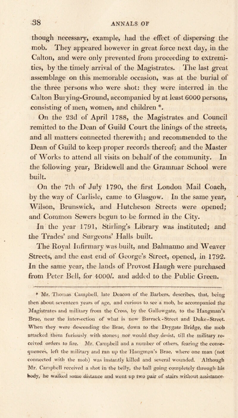 though necessary, example, had the effect of dispersing the mob. They appeared however in great force next day, in the Calton, and were only prevented from proceeding to extremi- ties, by the timely arrival of the Magistrates. The last great assemblage on this memorable occasion, was at the burial of the three persons who were shot: they were interred in the Calton Burying-Ground, accompanied by at least 6000 persons, consisting of men, women, and children On the 23d of April 1788, the Magistrates and Council remitted to the Dean of Guild Court the linings of the streets, and all matters connected therewith; and recommended to the Dean of Guild to keep proper records thereof; and the Master of Works to attend all visits on behalf of the community. In the following year, Bridewell and the Grammar School were built. On the 7th of July 1790, the first London Mail Coach, by the way of Carlisle, came to Glasgow. In the same year, Wilson, Brunswick, and Hutcheson Streets were opened; and Common Sewers begun to be formed in the City. In the year 1791, Stirling’s Library was instituted; and the Trades’ and Surgeons’ Halls built. The Royal Infirmary was built, and Balmanno and Weaver Streets, and the east end of George’s Street, opened, in 1792. In the same year, the lands of Provost Haugh were purchased from Peter Bell, for 4000/. and added to the Public Green. * Mr. Thomas Campbell, late Deacon of the Barbers, describes, that, being then about seventeen years of age, and curious to see a mob, he accompanied the Magistrates and military from the Cross, by the Gallowgate, to the Hangman’s Brae, near the intersection of what is now Barrack-Street and Duke-Street. When they were descending the Brae, down to the Drygate Bridge, the mob attacked them furiously with stones; nor would they desist, till the military re- ceived orders to fire. Mr. Campbell and a number of others, fearing the conse- quences, left the military and ran up the Hangman’s Brae, where one man (not connected with the mob) was instantly killed and several wounded. Although Mr. Campbell received a shot in the belly, the ball going completely througli his body, he walked some distance and went up two pair of stairs without assistance*