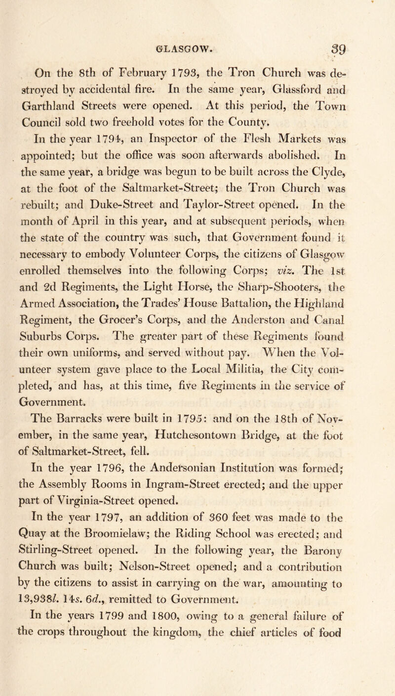 On the 8th of February 1793, the Tron Church was de- stroyed by accidental fire. In the same year, Glassford and Garthland Streets were opened. At this period, the Town Council sold two freehold votes for the County. %/ In the year 1791, an Inspector of the Flesh Markets was appointed; but the office was soon afterwards abolished. In the same year, a bridge was begun to be built across the Clyde, at the foot of the Saltmarket-Street; the Tron Church was rebuilt; and Duke-Street and Taylor-Street opened. In the month of April in this year, and at subsequent periods, when the state of the country was such, that Government found it necessary to embody Volunteer Corps, the citizens of Glasgow enrolled themselves into the following Corps; viz. The Isl- and 2d Regiments, the Light Horse, the Sharp-Shooters, the Armed Association, the Trades’ House Battalion, the Highland Regiment, the Grocer’s Corps, and the Anderston and Canal Suburbs Corps. The greater part of these Regiments found their own uniforms, and served without pay. When the Vol- unteer system gave place to the Local Militia, the City com- pleted, and has, at this time, five Regiments in the service of Government. The Barracks were built in 1795: and on the 18th of Nov- ember, in the same year, Hutchesontown Bridge, at the foot of Saltmarket-Street, fell. In the year 1796, the Andersonian Institution was formed; the Assembly Rooms in Ingram-Street erected; and the upper part of Virginia-Street opened. In the year 1797, an addition of 360 feet wras made to the Quay at the Broomielaw; the Riding School was erected; and Stirling-Street opened. In the following year, the Barony Church was built; Nelson-Street opened; and a contribution by the citizens to assist in carrying on the war, amounting to 13,9381. Hs. 6d., remitted to Government. In the years 1799 and 1800, owing to a general failure of the crops throughout the kingdom, the chief articles of food