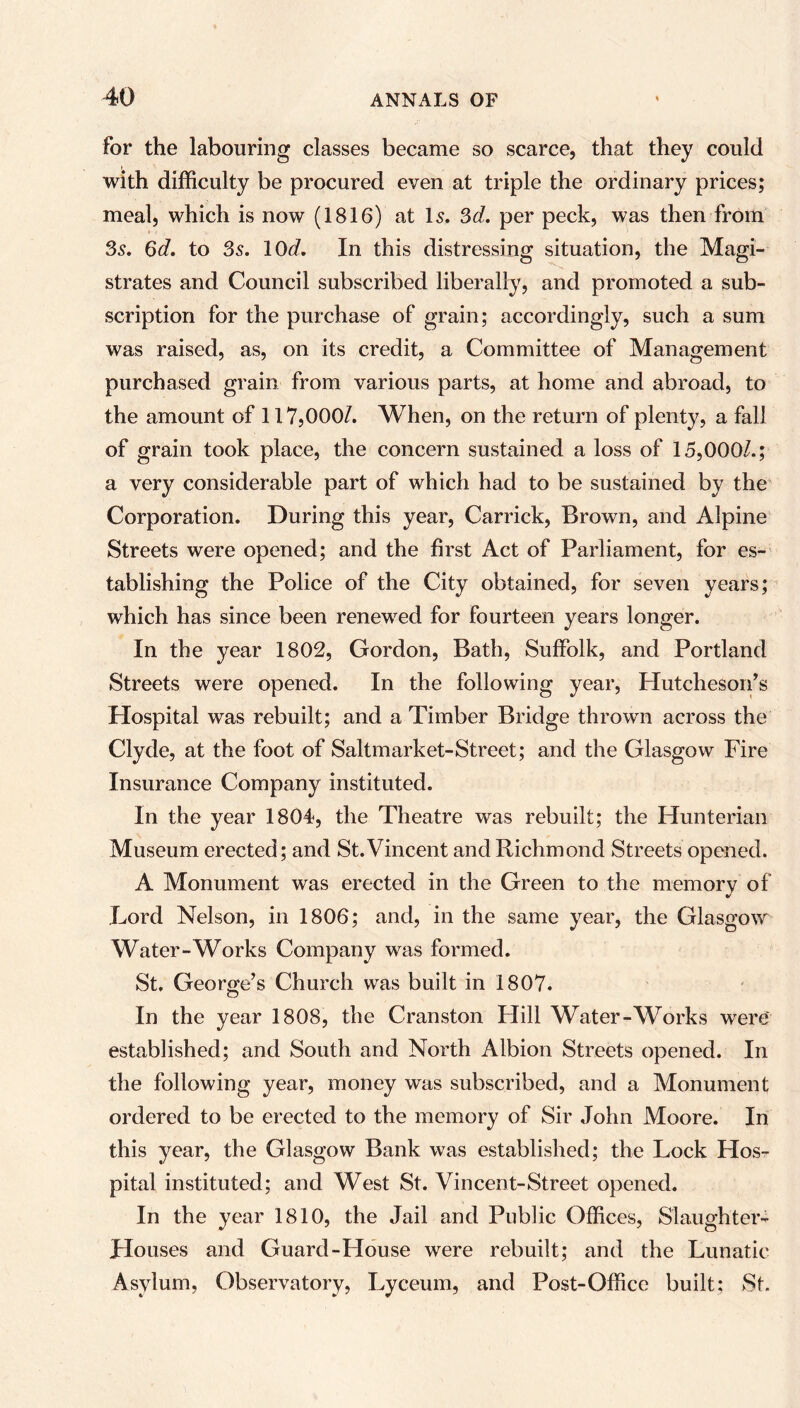 for the labouring classes became so scarce, that they could with difficulty be procured even at triple the ordinary prices; meal, which is now (1816) at Is. 3d. per peck, was then from 3s. 6d. to 3s. lOd. In this distressing situation, the Magi- strates and Council subscribed liberally, and promoted a sub- scription for the purchase of grain; accordingly, such a sum was raised, as, on its credit, a Committee of Management purchased grain from various parts, at home and abroad, to the amount of 117,000/. When, on the return of plenty, a fall of grain took place, the concern sustained a loss of 15,000/.; a very considerable part of which had to be sustained by the Corporation. During this year, Carrick, Brown, and Alpine Streets were opened; and the first Act of Parliament, for es- tablishing the Police of the City obtained, for seven years; which has since been renewed for fourteen years longer. In the year 1802, Gordon, Bath, Suffolk, and Portland Streets were opened. In the following year, Hutcheson’s Hospital was rebuilt; and a Timber Bridge thrown across the Clyde, at the foot of Saltmarket-Street; and the Glasgow Fire Insurance Company instituted. In the year 1804, the Theatre was rebuilt; the Hunterian Museum erected; and St.Vincent and Richmond Streets opened. A Monument was erected in the Green to the memory of Lord Nelson, in 1806; and, in the same year, the Glasgow Water-Works Company was formed. St. George’s Church was built in 1807. In the year 1808, the Cranston Hill Water-Works were established; and South and North Albion Streets opened. In the following year, money was subscribed, and a Monument ordered to be erected to the memory of Sir John Moore. In this year, the Glasgow Bank was established; the Lock Hos- pital instituted; and West St. Vincent-Street opened. In the year 1810, the Jail and Public Offices, Slaughter- Houses and Guard-House were rebuilt; and the Lunatic Asylum, Observatory, Lyceum, and Post-Office built; St.