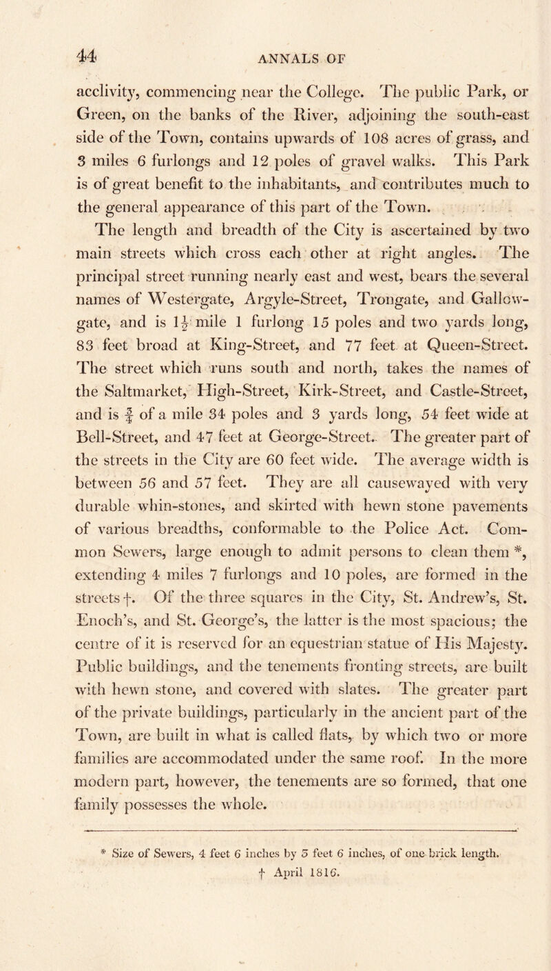 acclivity, commencing near the College. The public Park, or Green, on the banks of the River, adjoining the south-east side of the Town, contains upwards of 108 acres of grass, and 3 miles 6 furlongs and 12 poles of gravel walks. This Park is of great benefit to the inhabitants, and contributes much to the general appearance of this part of the Town. The length and breadth of the City is ascertained by two main streets which cross each other at right angles. The principal street running nearly east and west, bears the several names of Westergate, Argyle-Street, Trongate, and Gallow- gate, and is 1J mile 1 furlong 15 poles and two yards long, 83 feet broad at King-Street, and 77 feet at Queen-Street. The street which runs south and north, takes the names of the Saltmarkct, High-Street, Kirk-Street, and Castle-Street, and is f of a mile 34 poles and 3 yards long, 54 feet wide at Bell-Street, and 47 feet at George-Street. The greater part of the streets in the City are 60 feet wide. The average width is between 56 and 57 feet. They are all causewayed with very durable whin-stones, and skirted with hewn stone pavements of various breadths, conformable to the Police Act. Com- mon Sewers, large enough to admit persons to clean them *, extending 4 miles 7 furlongs and 10 poles, are formed in the streets f. Of the three squares in the City, St. Andrew’s, St. Enoch’s, and St. George’s, the latter is the most spacious; the centre of it is reserved for an equestrian statue of His Majesty. Public buildings, and the tenements fronting streets, are built with hewn stone, and covered with slates. The greater part of the private buildings, particularly in the ancient part of the Town, are built in what is called flats, by which two or more families are accommodated under the same roof. In the more modern part, however, the tenements are so formed, that one family possesses the whole. * Size of Sewers, 4 feet 6 inches by 5 feet 6 inches, of one brick length. f April 1816.