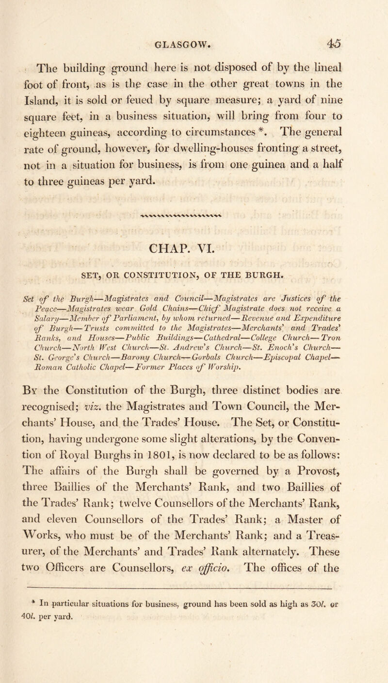 The building ground here is not disposed of by the lineal foot of front, as is the case in the other great towns in the Island, it is sold or feued by square measure; a yard of nine square feet, in a business situation, will bring from four to eighteen guineas, according to circumstances *. The general rate of ground, however, for dwelling-houses fronting a street, not in a situation for business, is from one guinea and a half to three guineas per yard. V\V\\\W\\VAV\ CHAP. VI. SET, OR CONSTITUTION, OF THE BURGH. Set of the Burgh—Magistrates and Council—Magistrates are Justices of the Peace—Magistrates wear Gold Chains—Chief Magistrate does not receive a Salary—Member of Parliament, by whom returned—Revenue and Expenditure of Burgh—Trusts committed to the Magistrates—Merchants' and Trades' Ranks, and Houses—Public Buildings—Cathedral—College Church—Tron Church—North West Church—St. Andrew's Church—St. Enoch's Church—■ St. George's Church—Barony Church—Gorbals Church—Episcopal Chapel Roman Catholic Chapel—Former Places of Worship. By the Constitution of the Burgh, three distinct bodies are recognised; viz, the Magistrates and Town Council, the Mer- chants’ House, and the Trades’ House. The Set, or Constitu- tion, having undergone some slight alterations, by the Conven- tion of Royal Burghs in 1801, is now declared to be as follows: The alfairs of the Burgh shall be governed by a Provost, three Baillies of the Merchants’ Rank, and two Baillies of the Trades’ Rank; twelve Counsellors of the Merchants’ Rank, and eleven Counsellors of the Trades’ Rank; a Master of Works, who must be of the Merchants’ Rank; and a Treas- urer, of the Merchants’ and Trades’ Rank alternately. These two Officers are Counsellors, ex officio. The offices of the * In particular situations for business, ground has been sold as high as 301. or 40/. per yard.