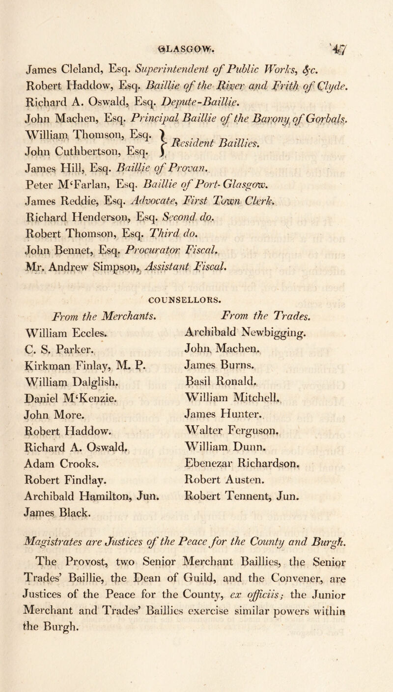 James Cleland, Esq. Superintendent of Public Works, fyc. Robert Haddow, Esq. Baillie of the River arid Frith of Qlyde. Richard A. Oswald, Esq. Depute-Baillie. John Machen, Esq. Principal Baillie of the Barony of Gorbals. William Thomson, Esq. > . i > Resident Baillies. John Cuthbertson, Esq. ) James Hill, Esq. Baillie of Provan. Peter MTarlan, Esq. Baillie of Port-Glasgow. James Reddie, Esq. Advocate, First Town Clerk. Richard Henderson, Esq. Second do. Robert Thomson, Esq. Third, do. John Bennet, Esq. Procurator Fiscal. Mr. Andrew Simpson,, Assistant Fiscal. COUNSELLORS. From the Merchants. William Eccles. C. S. Parker. Kirkman Finlay, M. P. William Dalglish. Daniel McKenzie. John More. Robert Haddow. Richard A. Oswald. Adam Crooks. Robert Findlay. Archibald Hamilton, Jun. James Black. From the Trades. Archibald Newbigging. John, Machen. James Burns. Basil Ronald. William Mitchell, James Hunter. Walter Ferguson. William Dunn. Ebenezar Richardson. Robert Austen. Robert Tennent, Jun. Magistrates are Justices of the Peace for the County and Burgh. The Provost, two Senior Merchant Baillies, the Senior Trades’ Baillie, the Dean of Guild, and the Convener, are Justices of the Peace for the County, ex ojfciis; the Junior Merchant and Trades’ Baillies exercise similar powers within the Burgh.