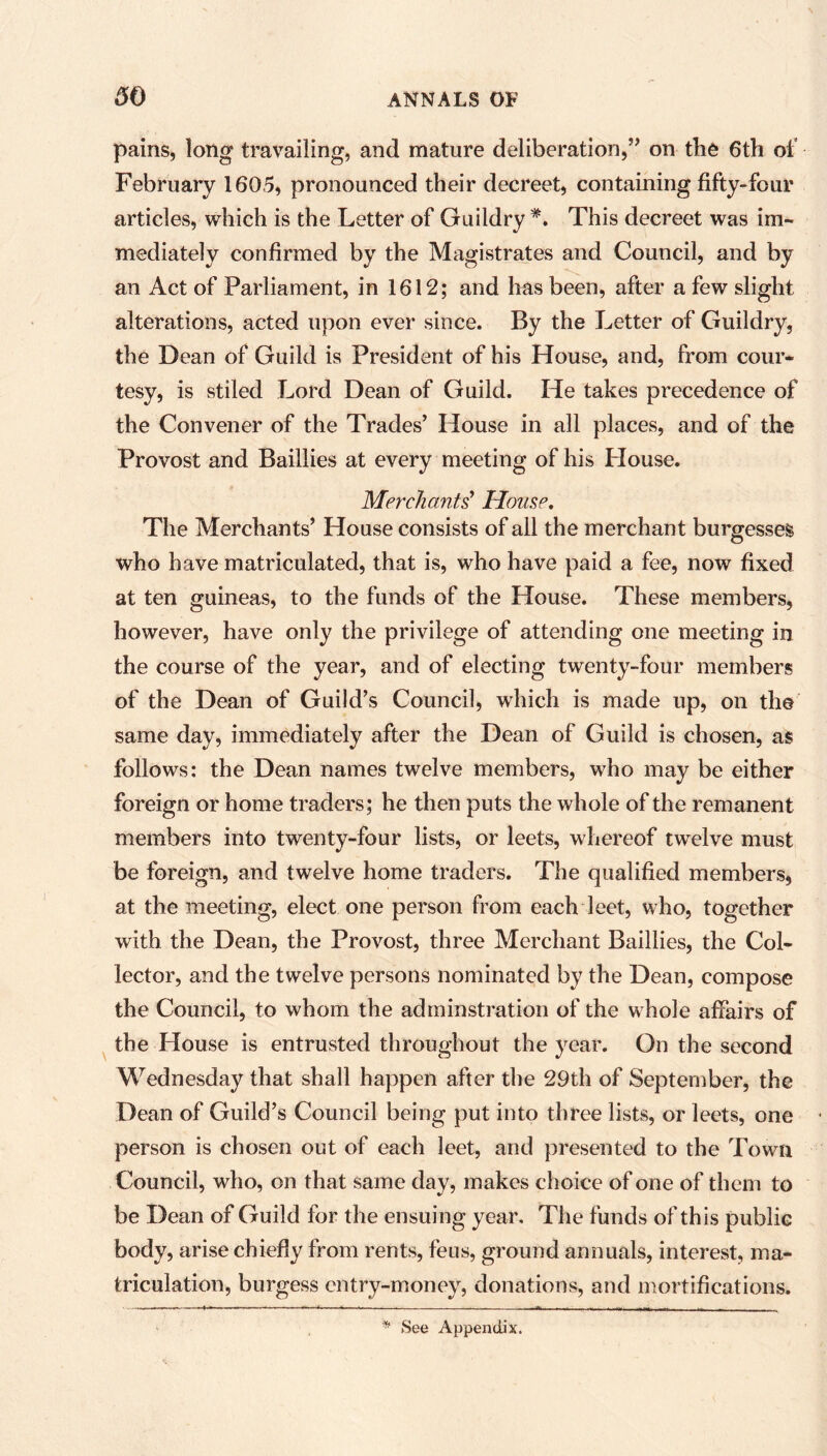 pains, long travailing, and mature deliberation,” on the 6th of February 1605, pronounced their decreet, containing fifty-four articles, which is the Letter of Guildry *. This decreet was im- mediately confirmed by the Magistrates and Council, and by an Act of Parliament, in 1612; and has been, after a few slight alterations, acted upon ever since. By the Letter of Guildry, the Dean of Guild is President of his House, and, from cour- tesy, is stiled Lord Dean of Guild. He takes precedence of the Convener of the Trades’ House in all places, and of the Provost and Baillies at every meeting of his Blouse. Merchants' House, The Merchants’ House consists of all the merchant burgesses who have matriculated, that is, who have paid a fee, now fixed at ten guineas, to the funds of the House. These members, however, have only the privilege of attending one meeting in the course of the year, and of electing twenty-four members of the Dean of Guild’s Council, which is made up, on the same day, immediately after the Dean of Guild is chosen, as follows: the Dean names twelve members, who may be either foreign or home traders; he then puts the whole of the remanent members into twenty-four lists, or leets, whereof twelve must be foreign, and twelve home traders. The qualified members, at the meeting, elect one person from each leet, who, together with the Dean, the Provost, three Merchant Baillies, the Col- lector, and the twelve persons nominated by the Dean, compose the Council, to whom the adminstration of the whole affairs of the House is entrusted throughout the year. On the second Wednesday that shall happen after the 29th of September, the Dean of Guild’s Council being put into three lists, or leets, one person is chosen out of each leet, and presented to the Town Council, who, on that same day, makes choice of one of them to be Dean of Guild for the ensuing year. The funds of this public body, arise chiefly from rents, feus, ground annuals, interest, ma- triculation, burgess entry-money, donations, and mortifications. * See Appendix.